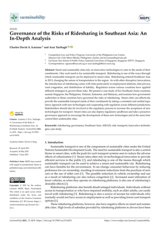 sustainability
Article
Governance of the Risks of Ridesharing in Southeast Asia: An
In-Depth Analysis
Charles David A. Icasiano 1 and Araz Taeihagh 2,*


Citation: Icasiano, C.D.A.; Taeihagh,
A. Governance of the Risks of
Ridesharing in Southeast Asia: An
In-Depth Analysis. Sustainability 2021,
13, 6474. https://doi.org/10.3390/
su13116474
Academic Editor: David A. King
Received: 29 April 2021
Accepted: 26 May 2021
Published: 7 June 2021
Publisher’s Note: MDPI stays neutral
with regard to jurisdictional claims in
published maps and institutional affil-
iations.
Copyright: © 2021 by the authors.
Licensee MDPI, Basel, Switzerland.
This article is an open access article
distributed under the terms and
conditions of the Creative Commons
Attribution (CC BY) license (https://
creativecommons.org/licenses/by/
4.0/).
1 Competition Law and Policy Program, University of the Philippines Law Center,
Quezon City 1104, Metro Manila, Philippines; charles_david.icasiano@upd.edu.ph
2 Lee Kuan Yew School of Public Policy, National University of Singapore, Singapore 259771, Singapore
* Correspondence: spparaz@nus.edu.sg or araz.taeihagh@new.oxon.org
Abstract: Smart and sustainable cities rely on innovative technologies to cater to the needs of their
constituents. One such need is for sustainable transport. Ridesharing is one of the ways through
which sustainable transport can be deployed in smart cities. Ridesharing entered Southeast Asia
in 2013, changing the nature of transportation in the region. As with other disruptive innovations,
the introduction of ridesharing comes with risks particularly to employment relations, data privacy,
road congestion, and distribution of liability. Regulators across various countries have applied
different strategies to govern these risks. We present a case study of five Southeast Asian countries,
namely Singapore, the Philippines, Vietnam, Indonesia, and Malaysia, and examine how government
authorities in these countries have governed the risks of ridesharing. Smart cities can effectively
provide the sustainable transport needs of their constituents by taking a consistent and unified regu-
latory approach with new technologies and cooperating with regulators across different jurisdictions.
Stakeholders should also be involved in the regulatory process to increase the acceptance of new
technologies for transport. Smart cities can also deploy regulatory sandboxes and take a proactive
governance approach to encourage the development of these new technologies and at the same time
control their undesirable risks.
Keywords: ridesharing; governance; Southeast Asia; ASEAN; risk; transport; innovative technolo-
gies; case study
1. Introduction
Sustainable transport is one of the components of sustainable cities under the United
Nations Sustainable Development Goals. The need for sustainable transport is also a central
theme in smart cities, with the push for such transport systems seen to reduce the adverse
effects of urbanization [1]. Smart cities often rely on technological innovation to provide
efficient services to the public [2], and ridesharing is one of the means through which
sustainable transport can be used to achieve a smart and sustainable city. Ridesharing
can have benefits for the environment. It can change consumer behaviour by reducing
preference for car ownership, resulting in emission reductions from the purchase of new
cars or the use of older cars [3]. The possible reduction in vehicle ownership and use
as a result of ridesharing can also reduce congestion [4]. Increased asset utilization of
fewer vehicles, as when they operate on ridesharing platforms, is also one of ridesharing’s
desirable effects [4].
Ridesharing platforms also benefit disadvantaged individuals. Individuals without
access to transportation or who have impaired mobility, such as older adults, can easily
travel with ridesharing [5]. Ridesharing is also a source of income for individuals who
normally would not have access to employment as well as providing lower-cost transport
options [6].
These ridesharing platforms, however, also have negative effects on smart and sustain-
able cities. High levels of subsidies provided by ridesharing platforms to drivers have been
Sustainability 2021, 13, 6474. https://doi.org/10.3390/su13116474 https://www.mdpi.com/journal/sustainability
 