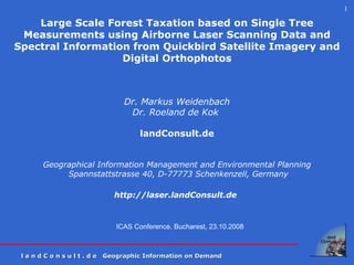 ICAS Conference, Bucharest, 23.10.2008 Large Scale Forest Taxation based on Single Tree Measurements using Airborne Laser Scanning Data and Spectral Information from Quickbird Satellite Imagery and Digital Orthophotos     Dr. Markus Weidenbach Dr. Roeland de Kok  landConsult.de Geographical Information Management and Environmental Planning Spannstattstrasse 40, D-77773 Schenkenzell , Germany http:// laser. landConsult.de   