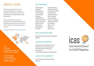 ABOUT ICAS
The International Council for
Ad Self-Regulation is a global
platform promoting responsible
advertising through effective Self-
Regulation. 
We exchange best practices,
facilitate the establishment of Self-
Regulatory Organizations (SROs) in
new markets, and empower them
to grow. 
ICAS
c/o EASA,
Rue des Deux Eglises 26
1000 Brussels, Belgium
Contact person:
Soraya Belghazi
Ph.: +32 474 88 19 85
info@icas.global   
SRO MEMBERS
Ad Standards
(Australia)
JEP (Belgium)
CONAR (Brazil)
Ad Standards
(Canada)
CONAR (Chile)
CCACC (Colombia)
CNP (El Salvador)
ARPP (France)
ASCI (India)
ASAI (Ireland)
IAP (Italy)
Find out more at https://icas.global
EASA (European Advertising Standards
Alliance)
SRO ORGANIZATIONS
GALA (Global Advertising Lawyers
Alliance)
ASSOCIATE MEMBERS
EPC (European Publishers Council)
FEPE (Out of Home Advertising)
IAA (International Advertising
Association)
WFA (World Federation of Advertisers)
INDUSTRY MEMBERS
CONAR (Mexico)
SRC (Netherlands)
ASA (New Zealand)
CONAR (Peru)
ASC (Philippines)
ARP (Portugal)
RAC (Romania)
Autocontrol (Spain)
ASA (South Africa)
Ro (Sweden)
ABG (U. A. E.)
ASA (UK)
ASRC (USA)
 
