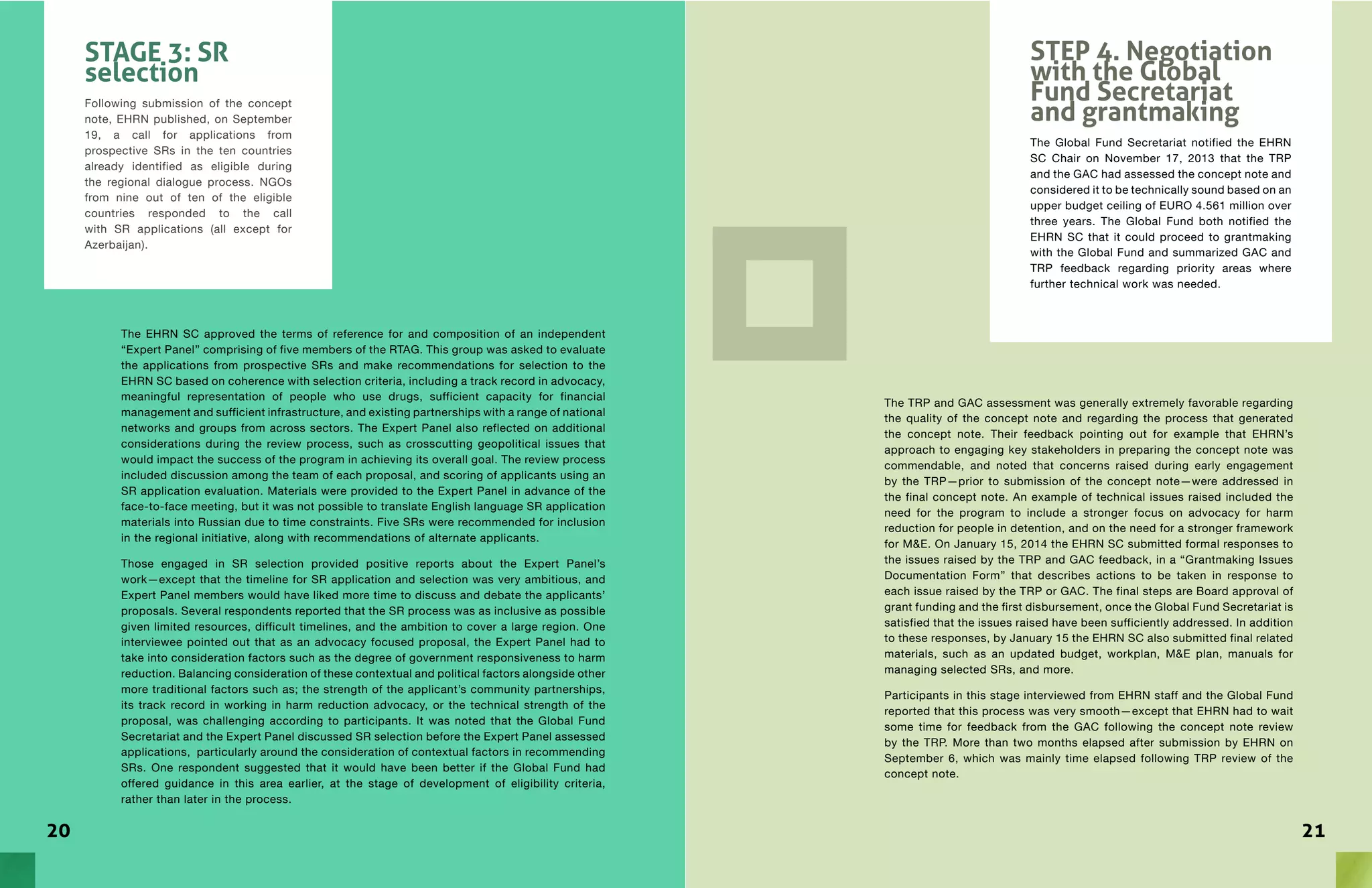 2120
The EHRN SC approved the terms of reference for and composition of an independent
“Expert Panel” comprising of five members of the RTAG. This group was asked to evaluate
the applications from prospective SRs and make recommendations for selection to the
EHRN SC based on coherence with selection criteria, including a track record in advocacy,
meaningful representation of people who use drugs, sufficient capacity for financial
management and sufficient infrastructure, and existing partnerships with a range of national
networks and groups from across sectors. The Expert Panel also reflected on additional
considerations during the review process, such as crosscutting geopolitical issues that
would impact the success of the program in achieving its overall goal. The review process
included discussion among the team of each proposal, and scoring of applicants using an
SR application evaluation. Materials were provided to the Expert Panel in advance of the
face-to-face meeting, but it was not possible to translate English language SR application
materials into Russian due to time constraints. Five SRs were recommended for inclusion
in the regional initiative, along with recommendations of alternate applicants.
Those engaged in SR selection provided positive reports about the Expert Panel’s
work—except that the timeline for SR application and selection was very ambitious, and
Expert Panel members would have liked more time to discuss and debate the applicants’
proposals. Several respondents reported that the SR process was as inclusive as possible
given limited resources, difficult timelines, and the ambition to cover a large region. One
interviewee pointed out that as an advocacy focused proposal, the Expert Panel had to
take into consideration factors such as the degree of government responsiveness to harm
reduction. Balancing consideration of these contextual and political factors alongside other
more traditional factors such as; the strength of the applicant’s community partnerships,
its track record in working in harm reduction advocacy, or the technical strength of the
proposal, was challenging according to participants. It was noted that the Global Fund
Secretariat and the Expert Panel discussed SR selection before the Expert Panel assessed
applications, particularly around the consideration of contextual factors in recommending
SRs. One respondent suggested that it would have been better if the Global Fund had
offered guidance in this area earlier, at the stage of development of eligibility criteria,
rather than later in the process.
STAGE 3: SR
selection
Following submission of the concept
note, EHRN published, on September
19, a call for applications from
prospective SRs in the ten countries
already identified as eligible during
the regional dialogue process. NGOs
from nine out of ten of the eligible
countries responded to the call
with SR applications (all except for
Azerbaijan).
The TRP and GAC assessment was generally extremely favorable regarding
the quality of the concept note and regarding the process that generated
the concept note. Their feedback pointing out for example that EHRN’s
approach to engaging key stakeholders in preparing the concept note was
commendable, and noted that concerns raised during early engagement
by the TRP—prior to submission of the concept note—were addressed in
the final concept note. An example of technical issues raised included the
need for the program to include a stronger focus on advocacy for harm
reduction for people in detention, and on the need for a stronger framework
for M&E. On January 15, 2014 the EHRN SC submitted formal responses to
the issues raised by the TRP and GAC feedback, in a “Grantmaking Issues
Documentation Form” that describes actions to be taken in response to
each issue raised by the TRP or GAC. The final steps are Board approval of
grant funding and the first disbursement, once the Global Fund Secretariat is
satisfied that the issues raised have been sufficiently addressed. In addition
to these responses, by January 15 the EHRN SC also submitted final related
materials, such as an updated budget, workplan, M&E plan, manuals for
managing selected SRs, and more.
Participants in this stage interviewed from EHRN staff and the Global Fund
reported that this process was very smooth—except that EHRN had to wait
some time for feedback from the GAC following the concept note review
by the TRP. More than two months elapsed after submission by EHRN on
September 6, which was mainly time elapsed following TRP review of the
concept note.
STEP 4. Negotiation
with the Global
Fund Secretariat
and grantmaking
The Global Fund Secretariat notified the EHRN
SC Chair on November 17, 2013 that the TRP
and the GAC had assessed the concept note and
considered it to be technically sound based on an
upper budget ceiling of EURO 4.561 million over
three years. The Global Fund both notified the
EHRN SC that it could proceed to grantmaking
with the Global Fund and summarized GAC and
TRP feedback regarding priority areas where
further technical work was needed.
 