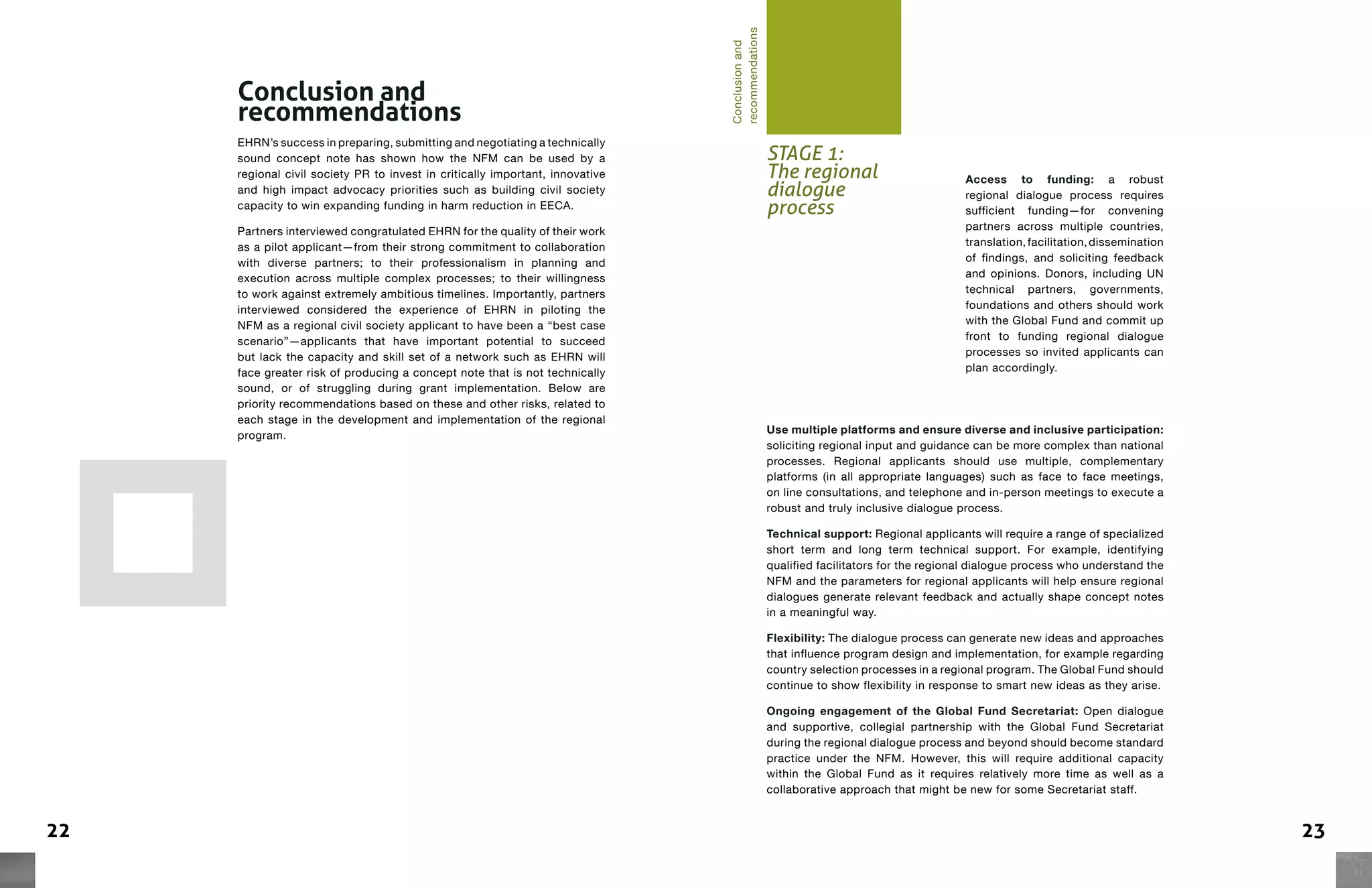 2322
Access to funding: a robust
regional dialogue process requires
sufficient funding—for convening
partners across multiple countries,
translation,facilitation,dissemination
of findings, and soliciting feedback
and opinions. Donors, including UN
technical partners, governments,
foundations and others should work
with the Global Fund and commit up
front to funding regional dialogue
processes so invited applicants can
plan accordingly.
Conclusion and
recommendations
EHRN’s success in preparing, submitting and negotiating a technically
sound concept note has shown how the NFM can be used by a
regional civil society PR to invest in critically important, innovative
and high impact advocacy priorities such as building civil society
capacity to win expanding funding in harm reduction in EECA.
Partners interviewed congratulated EHRN for the quality of their work
as a pilot applicant—from their strong commitment to collaboration
with diverse partners; to their professionalism in planning and
execution across multiple complex processes; to their willingness
to work against extremely ambitious timelines. Importantly, partners
interviewed considered the experience of EHRN in piloting the
NFM as a regional civil society applicant to have been a “best case
scenario”—applicants that have important potential to succeed
but lack the capacity and skill set of a network such as EHRN will
face greater risk of producing a concept note that is not technically
sound, or of struggling during grant implementation. Below are
priority recommendations based on these and other risks, related to
each stage in the development and implementation of the regional
program.
STAGE 1:
The regional
dialogue
process
Conclusionand
recommendations
Use multiple platforms and ensure diverse and inclusive participation:
soliciting regional input and guidance can be more complex than national
processes. Regional applicants should use multiple, complementary
platforms (in all appropriate languages) such as face to face meetings,
on line consultations, and telephone and in-person meetings to execute a
robust and truly inclusive dialogue process.
Technical support: Regional applicants will require a range of specialized
short term and long term technical support. For example, identifying
qualified facilitators for the regional dialogue process who understand the
NFM and the parameters for regional applicants will help ensure regional
dialogues generate relevant feedback and actually shape concept notes
in a meaningful way.
Flexibility: The dialogue process can generate new ideas and approaches
that influence program design and implementation, for example regarding
country selection processes in a regional program. The Global Fund should
continue to show flexibility in response to smart new ideas as they arise.
Ongoing engagement of the Global Fund Secretariat: Open dialogue
and supportive, collegial partnership with the Global Fund Secretariat
during the regional dialogue process and beyond should become standard
practice under the NFM. However, this will require additional capacity
within the Global Fund as it requires relatively more time as well as a
collaborative approach that might be new for some Secretariat staff.
 