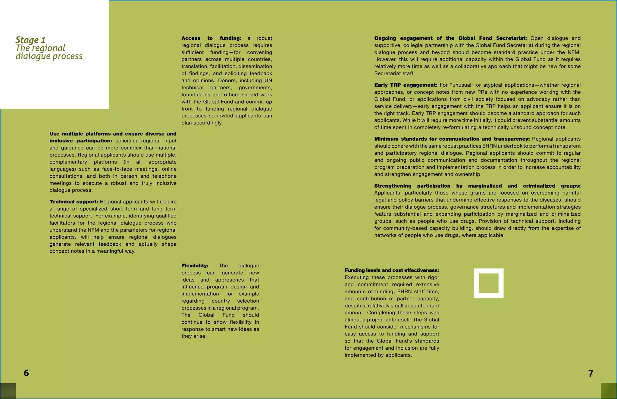Stage 1
The regional
dialogue process
Access to funding: a robust
regional dialogue process requires
sufficient funding—for convening
partners across multiple countries,
translation, facilitation, dissemination
of findings, and soliciting feedback
and opinions. Donors, including UN
technical partners, governments,
foundations and others should work
with the Global Fund and commit up
front to funding regional dialogue
processes so invited applicants can
plan accordingly.
76
Ongoing engagement of the Global Fund Secretariat: Open dialogue and
supportive, collegial partnership with the Global Fund Secretariat during the regional
dialogue process and beyond should become standard practice under the NFM.
However, this will require additional capacity within the Global Fund as it requires
relatively more time as well as a collaborative approach that might be new for some
Secretariat staff.
Early TRP engagement: For “unusual” or atypical applications—whether regional
approaches, or concept notes from new PRs with no experience working with the
Global Fund, or applications from civil society focused on advocacy rather than
service delivery—early engagement with the TRP helps an applicant ensure it is on
the right track. Early TRP engagement should become a standard approach for such
applicants. While it will require more time initially, it could prevent substantial amounts
of time spent in completely re-formulating a technically unsound concept note.
Minimum standards for communication and transparency: Regional applicants
should cohere with the same robust practices EHRN undertook to perform a transparent
and participatory regional dialogue. Regional applicants should commit to regular
and ongoing public communication and documentation throughout the regional
program preparation and implementation process in order to increase accountability
and strengthen engagement and ownership.
Strengthening participation by marginalized and criminalized groups:
Applicants, particularly those whose grants are focused on overcoming harmful
legal and policy barriers that undermine effective responses to the diseases, should
ensure their dialogue process, governance structures and implementation strategies
feature substantial and expanding participation by marginalized and criminalized
groups, such as people who use drugs. Provision of technical support, including
for community-based capacity building, should draw directly from the expertise of
networks of people who use drugs, where applicable.
Use multiple platforms and ensure diverse and
inclusive participation: soliciting regional input
and guidance can be more complex than national
processes. Regional applicants should use multiple,
complementary platforms (in all appropriate
languages) such as face-to-face meetings, online
consultations, and both in person and telephone
meetings to execute a robust and truly inclusive
dialogue process.
Technical support: Regional applicants will require
a range of specialized short term and long term
technical support. For example, identifying qualified
facilitators for the regional dialogue process who
understand the NFM and the parameters for regional
applicants, will help ensure regional dialogues
generate relevant feedback and actually shape
concept notes in a meaningful way.
Flexibility: The dialogue
process can generate new
ideas and approaches that
influence program design and
implementation, for example
regarding country selection
processes in a regional program.
The Global Fund should
continue to show flexibility in
response to smart new ideas as
they arise.
Funding levels and cost effectiveness:
Executing these processes with rigor
and commitment required extensive
amounts of funding, EHRN staff time,
and contribution of partner capacity,
despite a relatively small absolute grant
amount. Completing these steps was
almost a project unto itself. The Global
Fund should consider mechanisms for
easy access to funding and support
so that the Global Fund’s standards
for engagement and inclusion are fully
implemented by applicants.
 