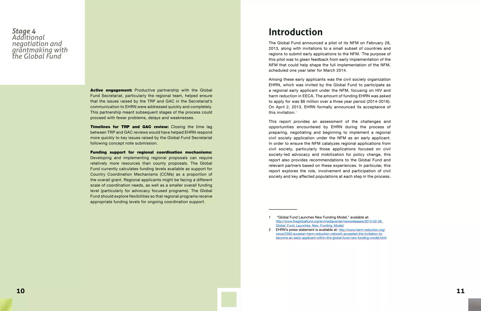 1110
Active engagement: Productive partnership with the Global
Fund Secretariat, particularly the regional team, helped ensure
that the issues raised by the TRP and GAC in the Secretariat’s
communication to EHRN were addressed quickly and completely.
This partnership meant subsequent stages of the process could
proceed with fewer problems, delays and weaknesses.
Timelines for TRP and GAC review: Closing the time lag
between TRP and GAC reviews would have helped EHRN respond
more quickly to key issues raised by the Global Fund Secretariat
following concept note submission.
Funding support for regional coordination mechanisms:
Developing and implementing regional proposals can require
relatively more resources than county proposals. The Global
Fund currently calculates funding levels available as support for
Country Coordination Mechanisms (CCMs) as a proportion of
the overall grant. Regional applicants might be facing a different
scale of coordination needs, as well as a smaller overall funding
level (particularly for advocacy focused programs). The Global
Fund should explore flexibilities so that regional programs receive
appropriate funding levels for ongoing coordination support.
Introduction
The Global Fund announced a pilot of its NFM on February 28,
2013, along with invitations to a small subset of countries and
regions to submit early applications to the NFM.1
The purpose of
this pilot was to glean feedback from early implementation of the
NFM that could help shape the full implementation of the NFM,
scheduled one year later for March 2014.
Among these early applicants was the civil society organization
EHRN, which was invited by the Global Fund to participate as
a regional early applicant under the NFM, focusing on HIV and
harm reduction in EECA. The amount of funding EHRN was asked
to apply for was $6 million over a three year period (2014-2016).
On April 2, 2013, EHRN formally announced its acceptance of
this invitation.2
This report provides an assessment of the challenges and
opportunities encountered by EHRN during the process of
preparing, negotiating and beginning to implement a regional
civil society application under the NFM as an early applicant.
In order to ensure the NFM catalyzes regional applications from
civil society, particularly those applications focused on civil
society-led advocacy and mobilization for policy change, this
report also provides recommendations to the Global Fund and
relevant partners based on these experiences. In particular, this
report explores the role, involvement and participation of civil
society and key affected populations at each step in the process.
1	 “Global Fund Launches New Funding Model,” available at:
http://www.theglobalfund.org/en/mediacenter/newsreleases/2013-02-28_
Global_Fund_Launches_New_Funding_Model/
2	 EHRN’s press statement is available at: http://www.harm-reduction.org/
news/2350-eurasian-harm-reduction-network-accepted-the-invitation-to-
become-an-early-applicant-within-the-global-fund-new-funding-model.html
Stage 4
Additional
negotiation and
grantmaking with
the Global Fund
 