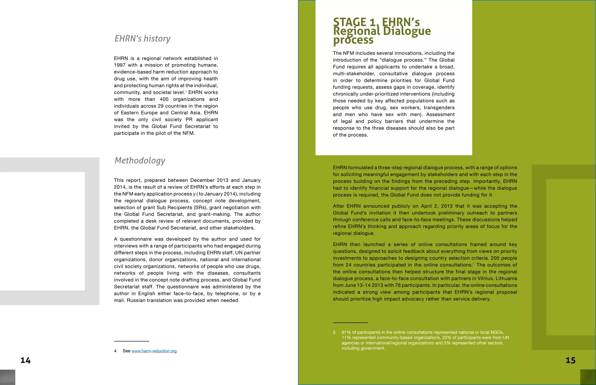 14 15
EHRN’s history
EHRN is a regional network established in
1997 with a mission of promoting humane,
evidence-based harm reduction approach to
drug use, with the aim of improving health
and protecting human rights at the individual,
community, and societal level.4
EHRN works
with more than 400 organizations and
individuals across 29 countries in the region
of Eastern Europe and Central Asia. EHRN
was the only civil society PR applicant
invited by the Global Fund Secretariat to
participate in the pilot of the NFM.
4	See www.harm-reduction.org
Methodology
This report, prepared between December 2013 and January
2014, is the result of a review of EHRN’s efforts at each step in
the NFM early application process y ( to January 2014), including
the regional dialogue process, concept note development,
selection of grant Sub Recipients (SRs), grant negotiation with
the Global Fund Secretariat, and grant-making. The author
completed a desk review of relevant documents, provided by
EHRN, the Global Fund Secretariat, and other stakeholders.
A questionnaire was developed by the author and used for
interviews with a range of participants who had engaged during
different steps in the process, including EHRN staff, UN partner
organizations, donor organizations, national and international
civil society organizations, networks of people who use drugs,
networks of people living with the diseases, consultants
involved in the concept note drafting process, and Global Fund
Secretariat staff. The questionnaire was administered by the
author in English either face–to-face, by telephone, or by e
mail. Russian translation was provided when needed.
STAGE 1. EHRN’s
Regional Dialogue
process
The NFM includes several innovations, including the
introduction of the “dialogue process.” The Global
Fund requires all applicants to undertake a broad,
multi-stakeholder, consultative dialogue process
in order to determine priorities for Global Fund
funding requests, assess gaps in coverage, identify
chronically under-prioritized interventions (including
those needed by key affected populations such as
people who use drug, sex workers, transgenders
and men who have sex with men). Assessment
of legal and policy barriers that undermine the
response to the three diseases should also be part
of the process.
EHRN formulated a three-step regional dialogue process, with a range of options
for soliciting meaningful engagement by stakeholders and with each step in the
process building on the findings from the preceding step. Importantly, EHRN
had to identify financial support for the regional dialogue—while the dialogue
process is required, the Global Fund does not provide funding for it.
After EHRN announced publicly on April 2, 2013 that it was accepting the
Global Fund’s invitation it then undertook preliminary outreach to partners
through conference calls and face-to-face meetings. These discussions helped
refine EHRN’s thinking and approach regarding priority areas of focus for the
regional dialogue.
EHRN then launched a series of online consultations framed around key
questions, designed to solicit feedback about everything from views on priority
investments to approaches to designing country selection criteria. 205 people
from 24 countries participated in the online consultations.5
The outcomes of
the online consultations then helped structure the final stage in the regional
dialogue process, a face-to-face consultation with partners in Vilnius, Lithuania
from June 13-14 2013 with 76 participants. In particular, the online consultations
indicated a strong view among participants that EHRN’s regional proposal
should prioritize high impact advocacy rather than service delivery.
5	 61% of participants in the online consultations represented national or local NGOs,
11% represented community-based organizations, 23% of participants were from UN
agencies or international/regional organizations and 5% represented other sectors,
including government.
 