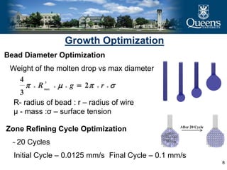 8
Growth Optimization
Bead Diameter Optimization
Weight of the molten drop vs max diameter
   rgR 2
3
4 3
max
R- radius of bead : r – radius of wire
µ - mass :σ – surface tension
Zone Refining Cycle Optimization After 20 Cycle
̴ 20 Cycles
Initial Cycle – 0.0125 mm/s Final Cycle – 0.1 mm/s
 