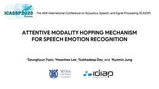 ATTENTIVE MODALITY HOPPING MECHANISM
FOR SPEECH EMOTION RECOGNITION
1Seunghyun Yoon 1Hwanhee Lee 2Subhadeep Dey 1Kyomin Jung
 