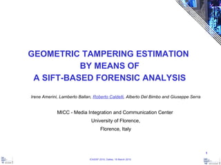 GEOMETRIC TAMPERING ESTIMATION  BY MEANS OF A SIFT-BASED FORENSIC ANALYSIS Irene Amerini, Lamberto Ballan,  Roberto Caldelli , Alberto Del Bimbo and Giuseppe Serra MICC - Media Integration and Communication Center  University of Florence, Florence, Italy 