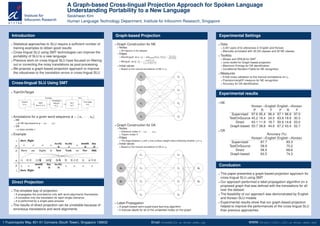 A Graph-based Cross-lingual Projection Approach for Spoken Language
Understanding Portability to a New Language
Seokhwan Kim
Human Language Technology Department, Institute for Infocomm Research, Singapore
Introduction
Statistical approaches to SLU require a sufﬁcient number of
training examples to obtain good results
Cross-lingual SLU using SMT technologies can improve the
portability of SLU to a new language
Previous work on cross-lingual SLU have focused on ﬁltering
out or correcting the noisy translations as post-processing
We propose a graph-based projection approach to improve
the robustness to the translation errors in cross-lingual SLU
Cross-lingual SLU Using SMT
TrainOnTarget
Dataset
in Ls
SMT
from Ls to Lt
Translated
Dataset
in Lt
SLU
in Lt
User Input
in Lt
TestTraining
Annotations for a given word sequence x = {x1, · · · , xn}
NE
an NE tag sequence y = {y1, · · · , yn}
DA
a class variable z
Example
xs
ys
zs
xt
yt
zt
Show me flights to New York on Nov 18th
î &â 11* 18Ò Êë ß ÃK š JBn
to.city
-b
to.city
-i
month
-b
day
-b
o oooo
to.city
-b
month
-b
day
-b
o o o oo o
show_flight
show_flight
Direct Projection
The simplest way of projection
It propagates the annotations only with word alignments themselves
It considers only the translation for each single utterance
It is performed by a single pass process
The results of direct projection can be unreliable because of
erroneous translations and word alignments
Graph-based Projection
Graph Construction for NE
Nodes
All trigrams in the dataset
Edges
Monolingual: w(vi, vj) = simcosine(f(vi), f(vj)) =
f(vi)·f(vj)
|f(vi)||f(vj)|
Bilingual: w(vk
s , vl
t ) =
count(vk
s ,vl
t )
vm
t
count(vk
s ,vm
t )
Initial values
Based on the manual annotations of NE in Ls
vt
vt
vt
vt
vs
vs
vs
vs
Graph Construction for DA
Nodes
Utterance nodes U = {u1, · · · , um}
Trigram nodes V
Edges
The edge between ui and vj has a binary weight value indicating whether vj in ui
Initial values
Based on the manual annotations of DA in Ls
ut
ut
vt
vt
vt
vt
vs
vs
vs
vs
us
us
Label Propagation
A graph-based semi-supervised learning algorithm
It induces labels for all of the unlabeled nodes on the graph
Experimental Settings
Data
3,351 pairs of bi-utterances in English and Korean
Manually annotated with 30 DA classes and 30 NE classes
Toolkits
Moses and SRILM for SMT
Junto toolkit for Graph-based projection
Maximum Entropy for DA identiﬁcation
Conditional Random Fields for NE recognition
Measures
5-fold cross validation to the manual annotations on Lt
Precision/recall/F-measure for NE recognition
Accuracy for DA identiﬁcation.
Experimental results
NE
Korean→English English→Korean
P R F P R F
Supervised 97.6 95.4 96.4 97.1 96.9 97.0
TestOnSource 45.2 16.4 24.0 63.8 19.9 30.3
Direct 43.1 11.9 18.7 50.9 14.8 23.0
Graph-based 50.7 39.8 44.6 67.2 43.4 52.7
DA
Accuracy (%)
Korean→English English→Korean
Supervised 87.7 83.3
TestOnSource 58.9 70.2
Direct 56.5 69.6
Graph-based 63.5 74.3
Conclusion
This paper presented a graph-based projection approach for
cross-lingual SLU using SMT
Our approach performed a label propagation algorithm on a
proposed graph that was deﬁned with the translations for all
over the dataset
The feasibility of our approach was demonstrated by English
and Korean SLU models
Experimental results show that our graph-based projection
helped to improve the performances of the cross-lingual SLU
than previous approaches
1 Fusionopolis Way, #21-01 Connexis (South Tower), Singapore 138632 Email: kims@i2r.a-star.edu.sg WWW: http://hlt.i2r.a-star.edu.sg/
 