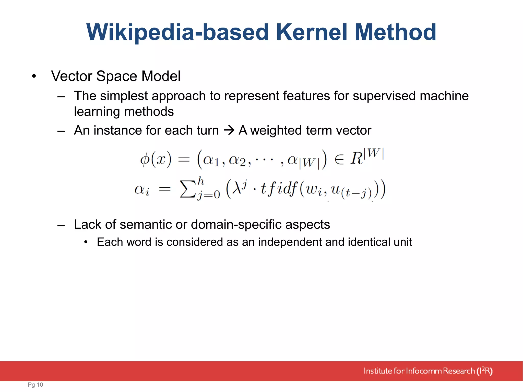 Wikipedia-based Kernel Method
• Vector Space Model
– The simplest approach to represent features for supervised machine
learning methods
– An instance for each turn  A weighted term vector
– Lack of semantic or domain-specific aspects
• Each word is considered as an independent and identical unit
Pg 10
 
