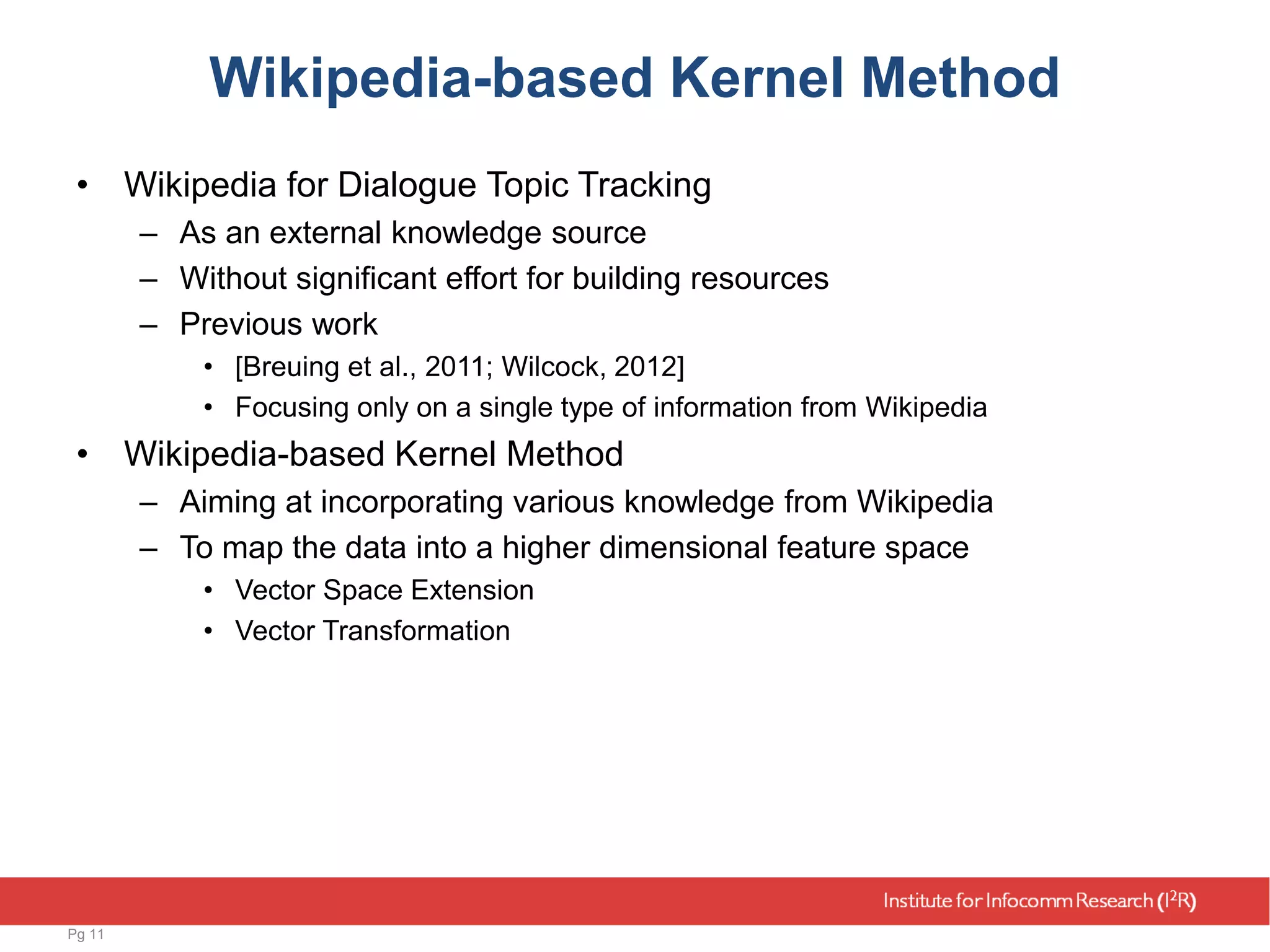 Wikipedia-based Kernel Method
• Wikipedia for Dialogue Topic Tracking
– As an external knowledge source
– Without significant effort for building resources
– Previous work
• [Breuing et al., 2011; Wilcock, 2012]
• Focusing only on a single type of information from Wikipedia
• Wikipedia-based Kernel Method
– Aiming at incorporating various knowledge from Wikipedia
– To map the data into a higher dimensional feature space
• Vector Space Extension
• Vector Transformation
Pg 11
 