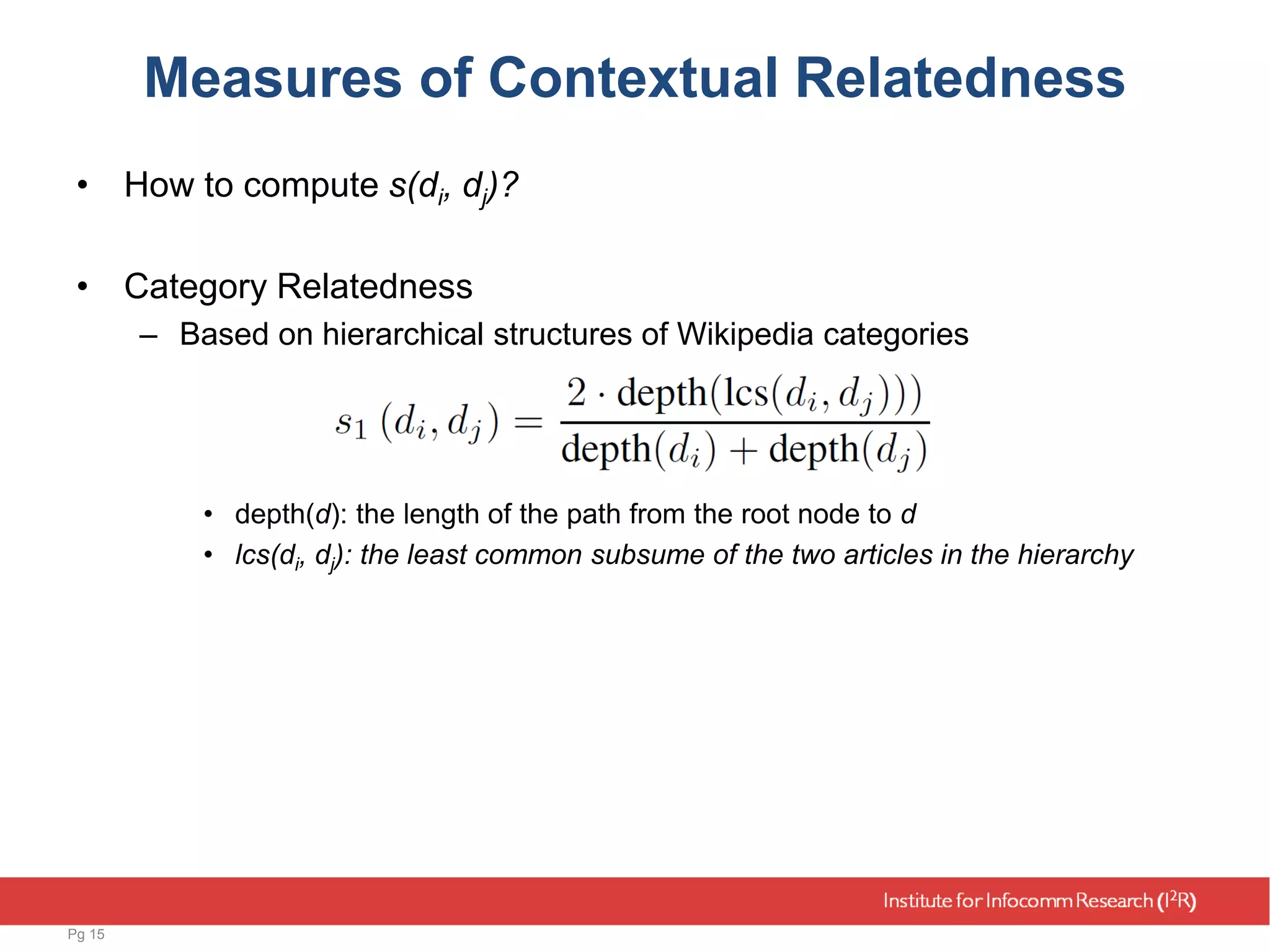 Measures of Contextual Relatedness
• How to compute s(di, dj)?
• Category Relatedness
– Based on hierarchical structures of Wikipedia categories
• depth(d): the length of the path from the root node to d
• lcs(di, dj): the least common subsume of the two articles in the hierarchy
Pg 15
 