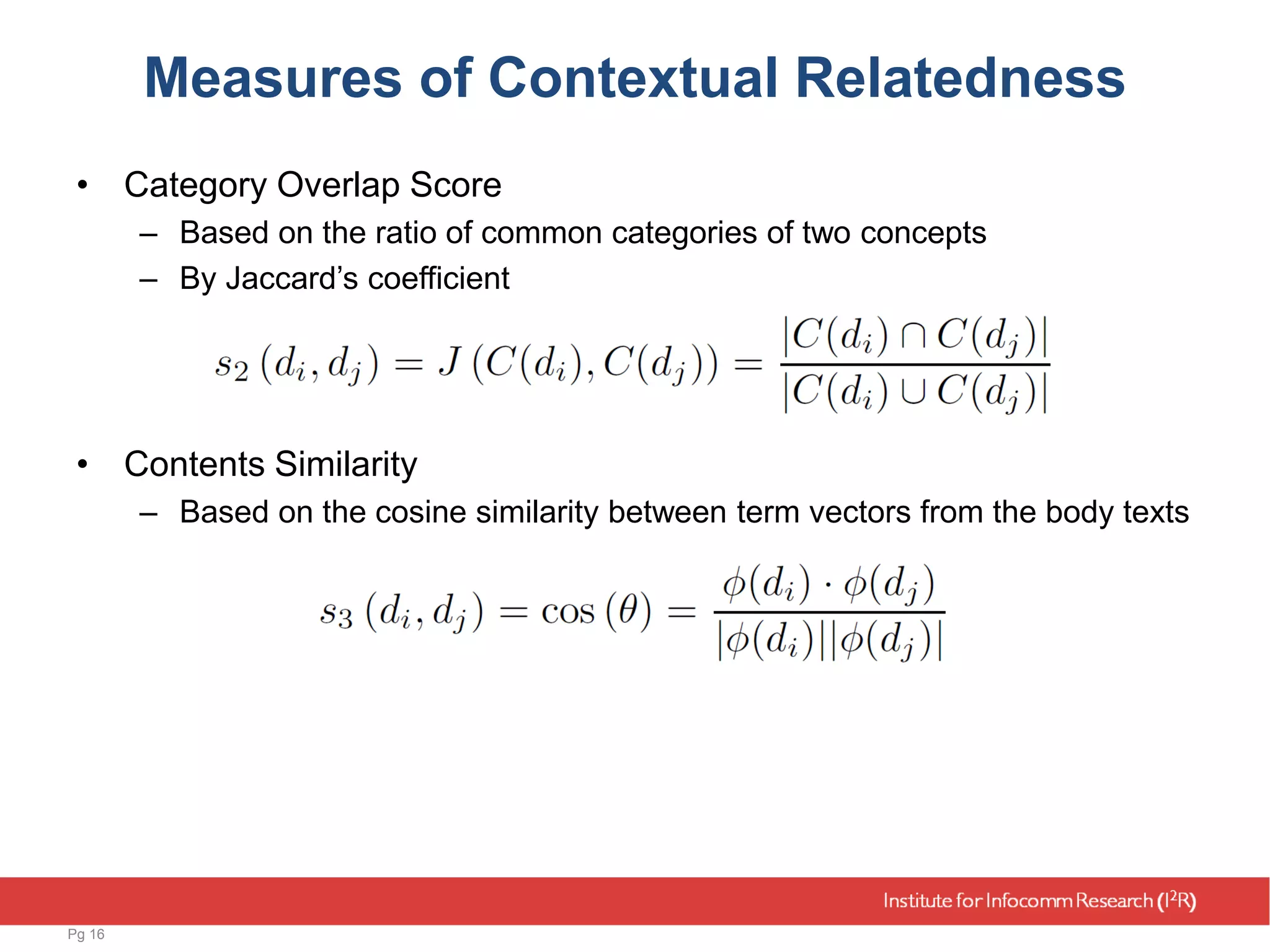 Measures of Contextual Relatedness
• Category Overlap Score
– Based on the ratio of common categories of two concepts
– By Jaccard’s coefficient
• Contents Similarity
– Based on the cosine similarity between term vectors from the body texts
Pg 16
 