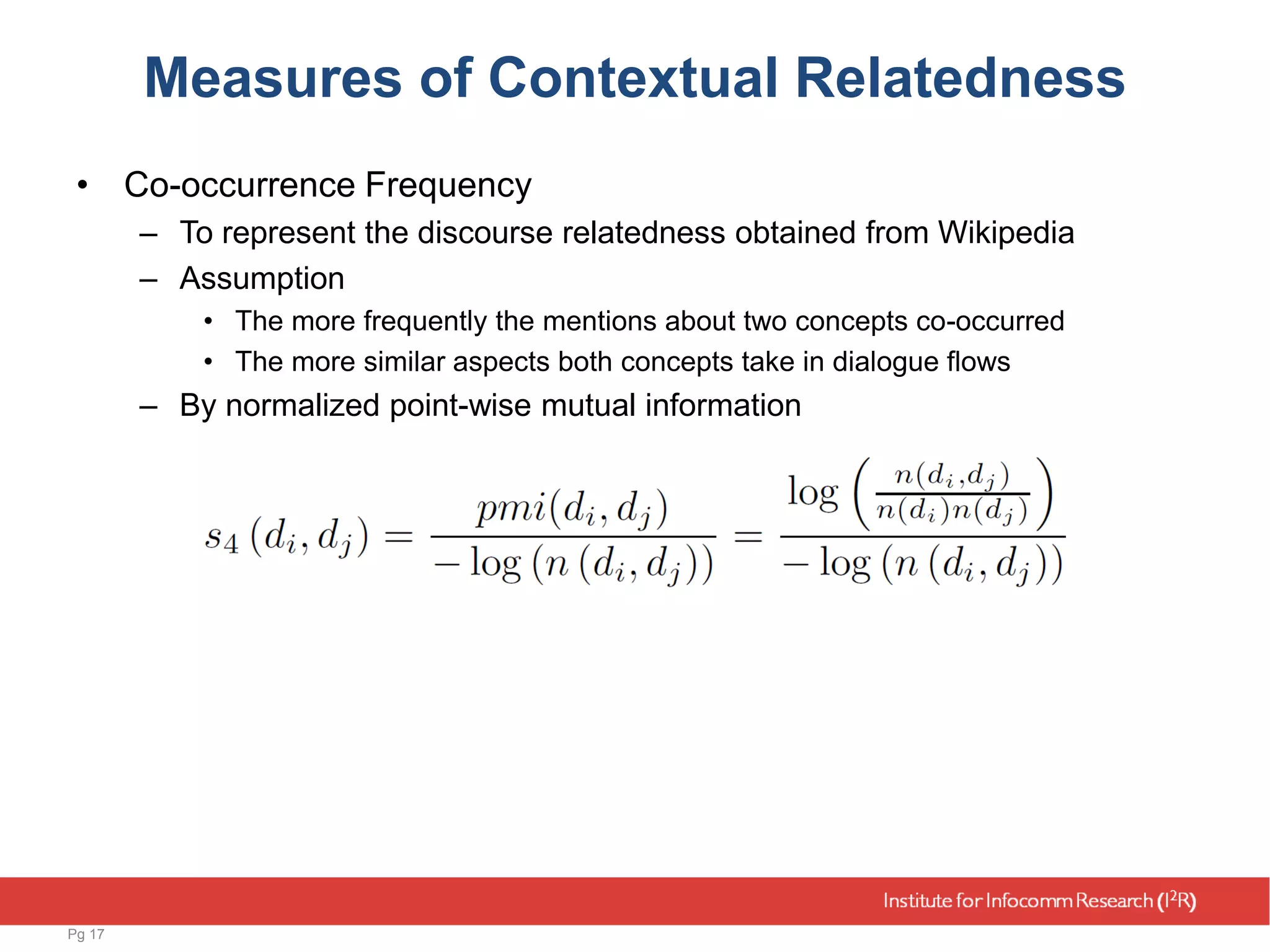 Measures of Contextual Relatedness
• Co-occurrence Frequency
– To represent the discourse relatedness obtained from Wikipedia
– Assumption
• The more frequently the mentions about two concepts co-occurred
• The more similar aspects both concepts take in dialogue flows
– By normalized point-wise mutual information
Pg 17
 