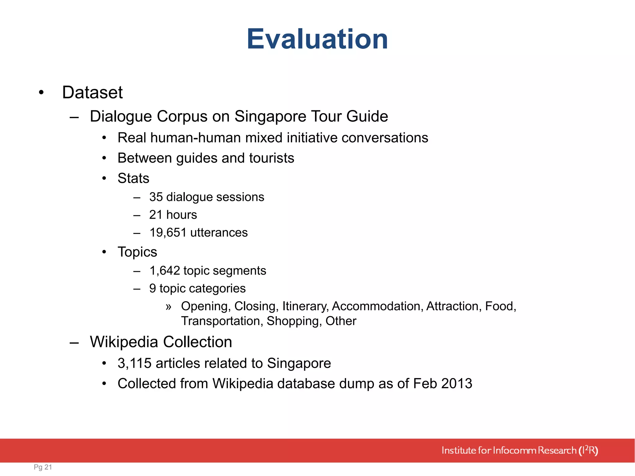Evaluation
• Dataset
– Dialogue Corpus on Singapore Tour Guide
• Real human-human mixed initiative conversations
• Between guides and tourists
• Stats
– 35 dialogue sessions
– 21 hours
– 19,651 utterances
• Topics
– 1,642 topic segments
– 9 topic categories
» Opening, Closing, Itinerary, Accommodation, Attraction, Food,
Transportation, Shopping, Other
– Wikipedia Collection
• 3,115 articles related to Singapore
• Collected from Wikipedia database dump as of Feb 2013
Pg 21
 