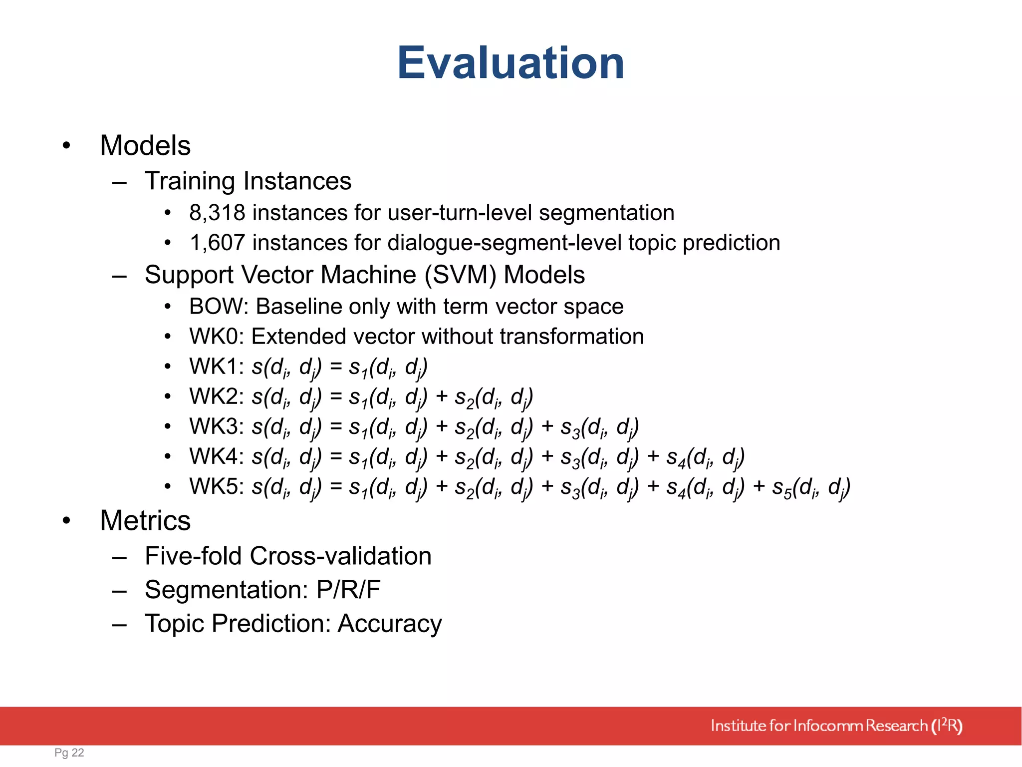 Evaluation
• Models
– Training Instances
• 8,318 instances for user-turn-level segmentation
• 1,607 instances for dialogue-segment-level topic prediction
– Support Vector Machine (SVM) Models
• BOW: Baseline only with term vector space
• WK0: Extended vector without transformation
• WK1: s(di, dj) = s1(di, dj)
• WK2: s(di, dj) = s1(di, dj) + s2(di, dj)
• WK3: s(di, dj) = s1(di, dj) + s2(di, dj) + s3(di, dj)
• WK4: s(di, dj) = s1(di, dj) + s2(di, dj) + s3(di, dj) + s4(di, dj)
• WK5: s(di, dj) = s1(di, dj) + s2(di, dj) + s3(di, dj) + s4(di, dj) + s5(di, dj)
• Metrics
– Five-fold Cross-validation
– Segmentation: P/R/F
– Topic Prediction: Accuracy
Pg 22
 