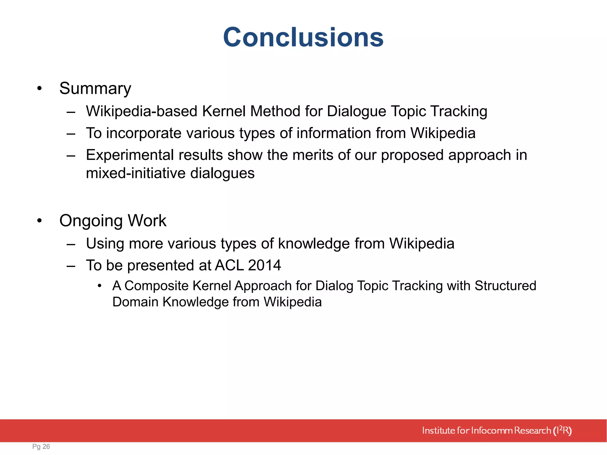 Conclusions
• Summary
– Wikipedia-based Kernel Method for Dialogue Topic Tracking
– To incorporate various types of information from Wikipedia
– Experimental results show the merits of our proposed approach in
mixed-initiative dialogues
• Ongoing Work
– Using more various types of knowledge from Wikipedia
– To be presented at ACL 2014
• A Composite Kernel Approach for Dialog Topic Tracking with Structured
Domain Knowledge from Wikipedia
Pg 26
 