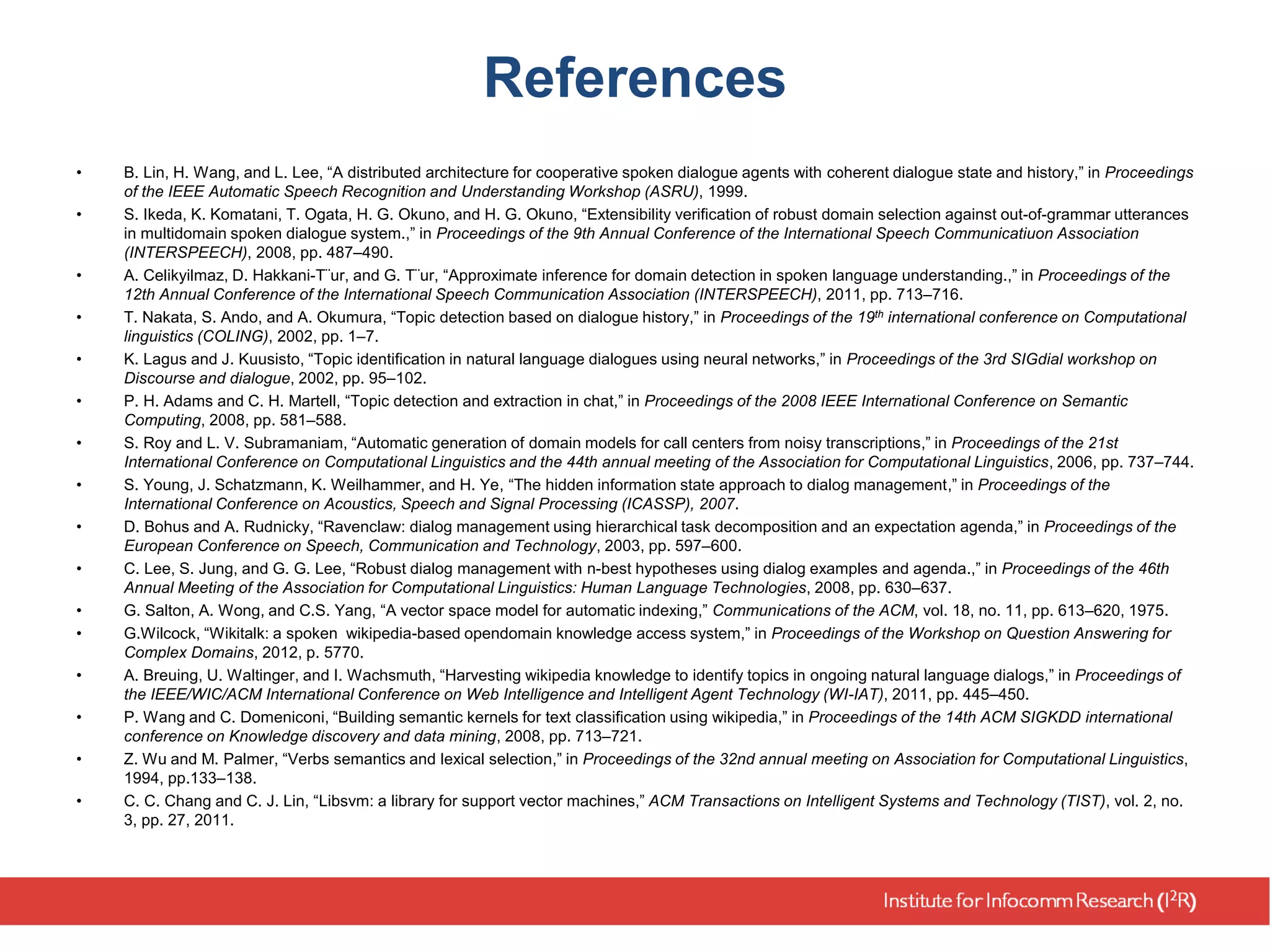 References
• B. Lin, H. Wang, and L. Lee, “A distributed architecture for cooperative spoken dialogue agents with coherent dialogue state and history,” in Proceedings
of the IEEE Automatic Speech Recognition and Understanding Workshop (ASRU), 1999.
• S. Ikeda, K. Komatani, T. Ogata, H. G. Okuno, and H. G. Okuno, “Extensibility verification of robust domain selection against out-of-grammar utterances
in multidomain spoken dialogue system.,” in Proceedings of the 9th Annual Conference of the International Speech Communicatiuon Association
(INTERSPEECH), 2008, pp. 487–490.
• A. Celikyilmaz, D. Hakkani-T¨ur, and G. T¨ur, “Approximate inference for domain detection in spoken language understanding.,” in Proceedings of the
12th Annual Conference of the International Speech Communication Association (INTERSPEECH), 2011, pp. 713–716.
• T. Nakata, S. Ando, and A. Okumura, “Topic detection based on dialogue history,” in Proceedings of the 19th international conference on Computational
linguistics (COLING), 2002, pp. 1–7.
• K. Lagus and J. Kuusisto, “Topic identification in natural language dialogues using neural networks,” in Proceedings of the 3rd SIGdial workshop on
Discourse and dialogue, 2002, pp. 95–102.
• P. H. Adams and C. H. Martell, “Topic detection and extraction in chat,” in Proceedings of the 2008 IEEE International Conference on Semantic
Computing, 2008, pp. 581–588.
• S. Roy and L. V. Subramaniam, “Automatic generation of domain models for call centers from noisy transcriptions,” in Proceedings of the 21st
International Conference on Computational Linguistics and the 44th annual meeting of the Association for Computational Linguistics, 2006, pp. 737–744.
• S. Young, J. Schatzmann, K. Weilhammer, and H. Ye, “The hidden information state approach to dialog management,” in Proceedings of the
International Conference on Acoustics, Speech and Signal Processing (ICASSP), 2007.
• D. Bohus and A. Rudnicky, “Ravenclaw: dialog management using hierarchical task decomposition and an expectation agenda,” in Proceedings of the
European Conference on Speech, Communication and Technology, 2003, pp. 597–600.
• C. Lee, S. Jung, and G. G. Lee, “Robust dialog management with n-best hypotheses using dialog examples and agenda.,” in Proceedings of the 46th
Annual Meeting of the Association for Computational Linguistics: Human Language Technologies, 2008, pp. 630–637.
• G. Salton, A. Wong, and C.S. Yang, “A vector space model for automatic indexing,” Communications of the ACM, vol. 18, no. 11, pp. 613–620, 1975.
• G.Wilcock, “Wikitalk: a spoken wikipedia-based opendomain knowledge access system,” in Proceedings of the Workshop on Question Answering for
Complex Domains, 2012, p. 5770.
• A. Breuing, U. Waltinger, and I. Wachsmuth, “Harvesting wikipedia knowledge to identify topics in ongoing natural language dialogs,” in Proceedings of
the IEEE/WIC/ACM International Conference on Web Intelligence and Intelligent Agent Technology (WI-IAT), 2011, pp. 445–450.
• P. Wang and C. Domeniconi, “Building semantic kernels for text classification using wikipedia,” in Proceedings of the 14th ACM SIGKDD international
conference on Knowledge discovery and data mining, 2008, pp. 713–721.
• Z. Wu and M. Palmer, “Verbs semantics and lexical selection,” in Proceedings of the 32nd annual meeting on Association for Computational Linguistics,
1994, pp.133–138.
• C. C. Chang and C. J. Lin, “Libsvm: a library for support vector machines,” ACM Transactions on Intelligent Systems and Technology (TIST), vol. 2, no.
3, pp. 27, 2011.
 