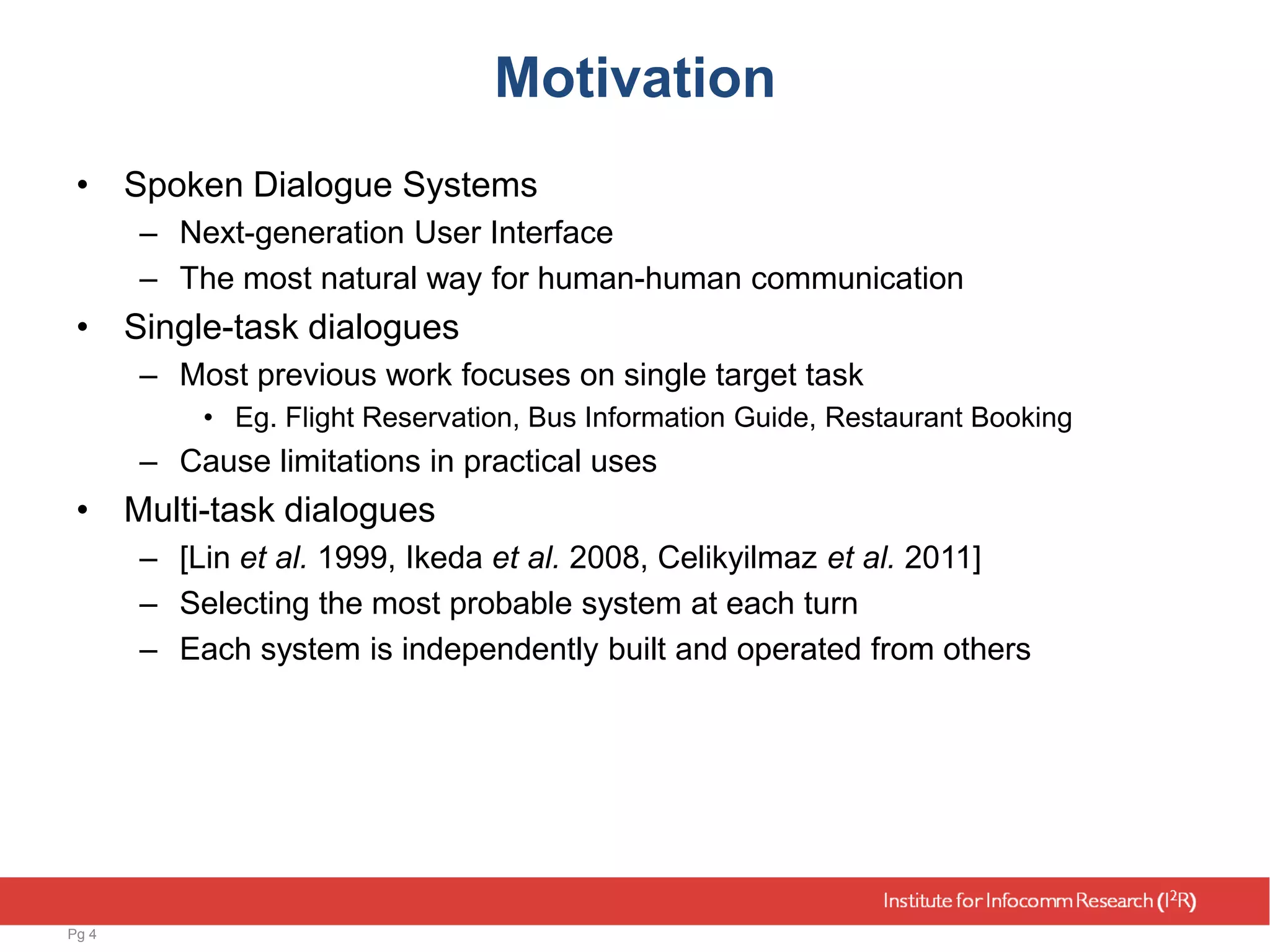 Motivation
• Spoken Dialogue Systems
– Next-generation User Interface
– The most natural way for human-human communication
• Single-task dialogues
– Most previous work focuses on single target task
• Eg. Flight Reservation, Bus Information Guide, Restaurant Booking
– Cause limitations in practical uses
• Multi-task dialogues
– [Lin et al. 1999, Ikeda et al. 2008, Celikyilmaz et al. 2011]
– Selecting the most probable system at each turn
– Each system is independently built and operated from others
Pg 4
 