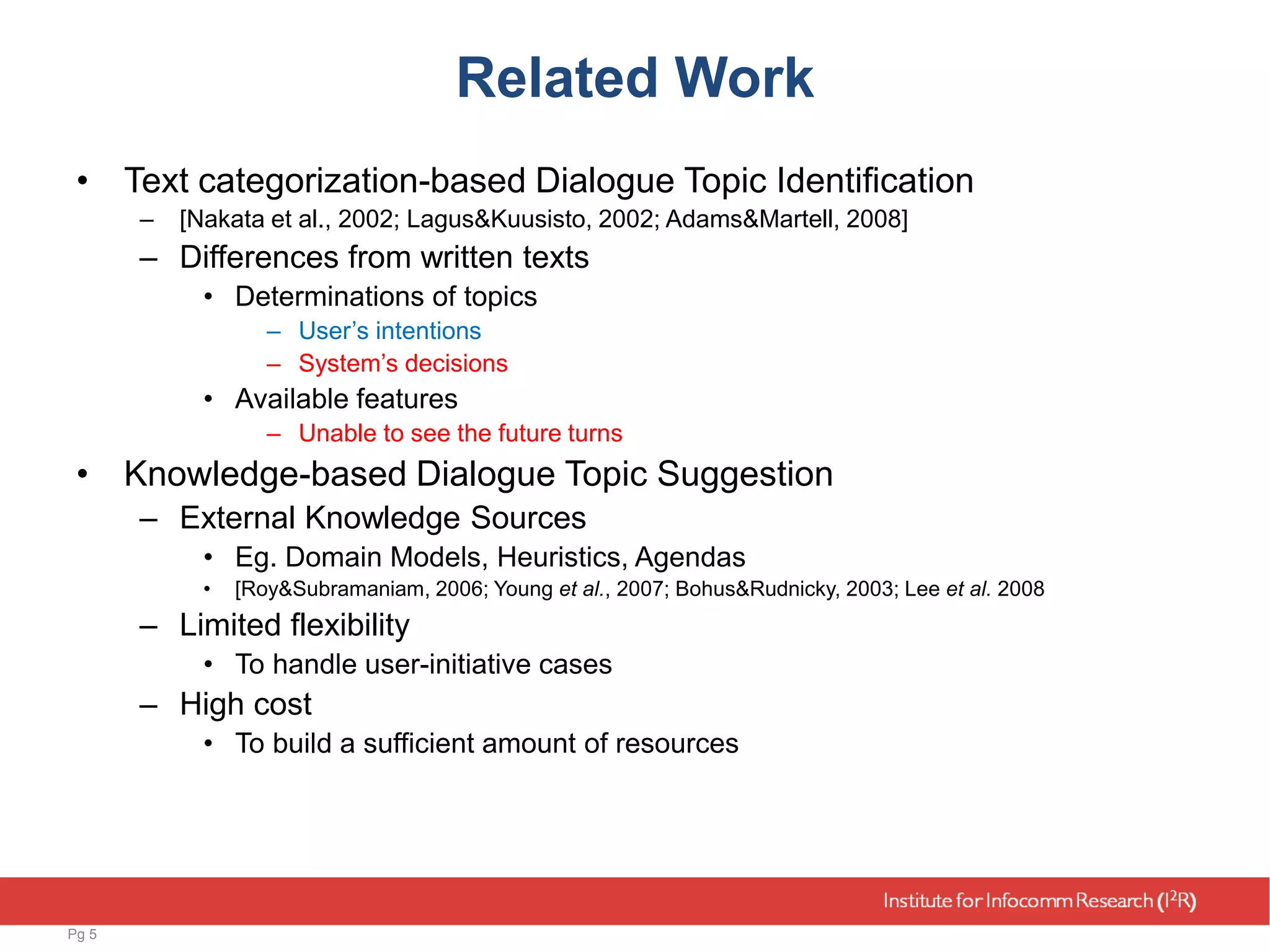 Related Work
• Text categorization-based Dialogue Topic Identification
– [Nakata et al., 2002; Lagus&Kuusisto, 2002; Adams&Martell, 2008]
– Differences from written texts
• Determinations of topics
– User’s intentions
– System’s decisions
• Available features
– Unable to see the future turns
• Knowledge-based Dialogue Topic Suggestion
– External Knowledge Sources
• Eg. Domain Models, Heuristics, Agendas
• [Roy&Subramaniam, 2006; Young et al., 2007; Bohus&Rudnicky, 2003; Lee et al. 2008
– Limited flexibility
• To handle user-initiative cases
– High cost
• To build a sufficient amount of resources
Pg 5
 