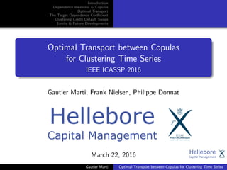 Introduction
Dependence measures & Copulas
Optimal Transport
The Target Dependence Coeﬃcient
Clustering Credit Default Swaps
Limits & Future Developments
Optimal Transport between Copulas
for Clustering Time Series
IEEE ICASSP 2016
Gautier Marti, Frank Nielsen, Philippe Donnat
March 22, 2016
Gautier Marti Optimal Transport between Copulas for Clustering Time Series
 