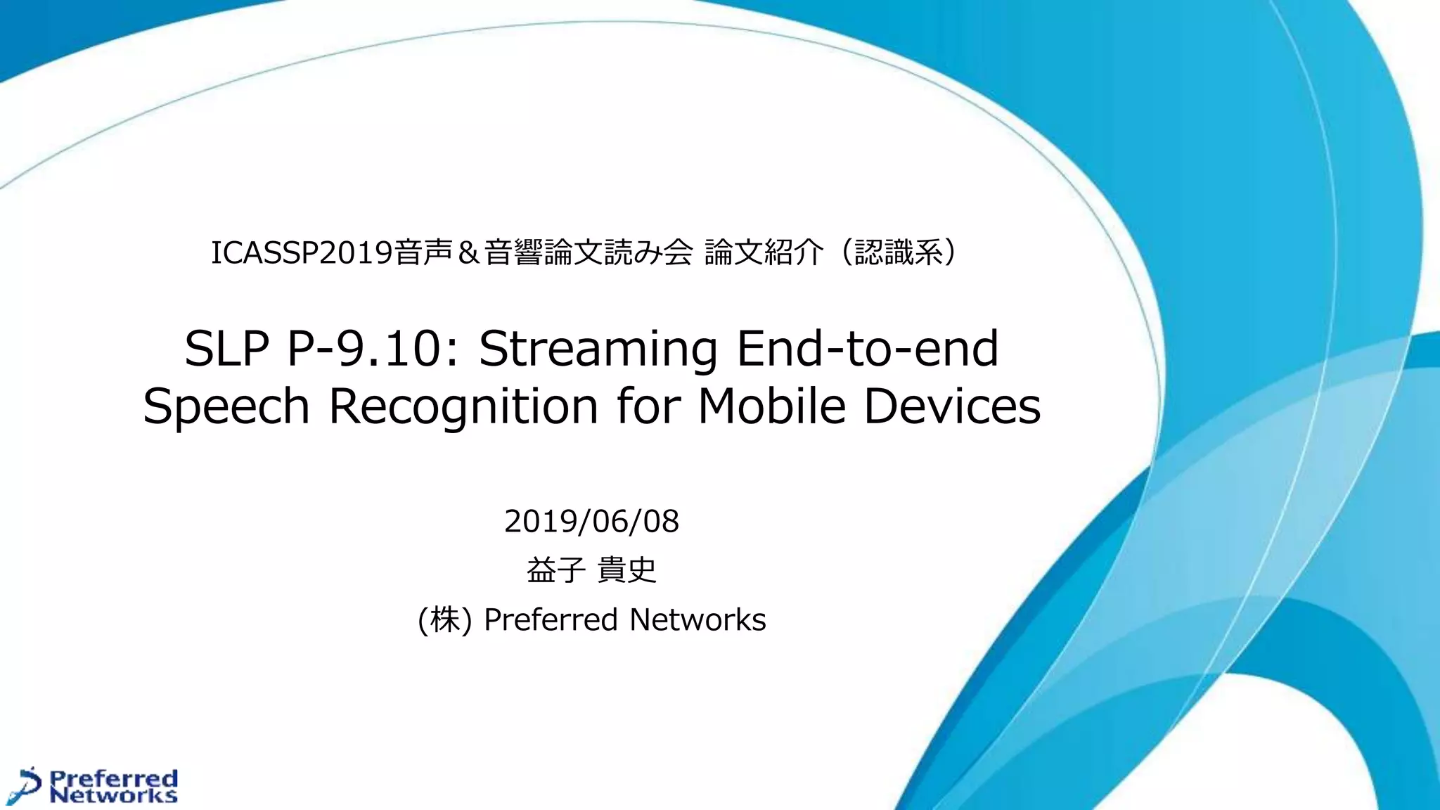 SLP P-9.10: Streaming End-to-end
Speech Recognition for Mobile Devices
ICASSP2019音声＆音響論文読み会 論文紹介（認識系）
2019/06/08
益子 貴史
(株) Preferred Networks
 