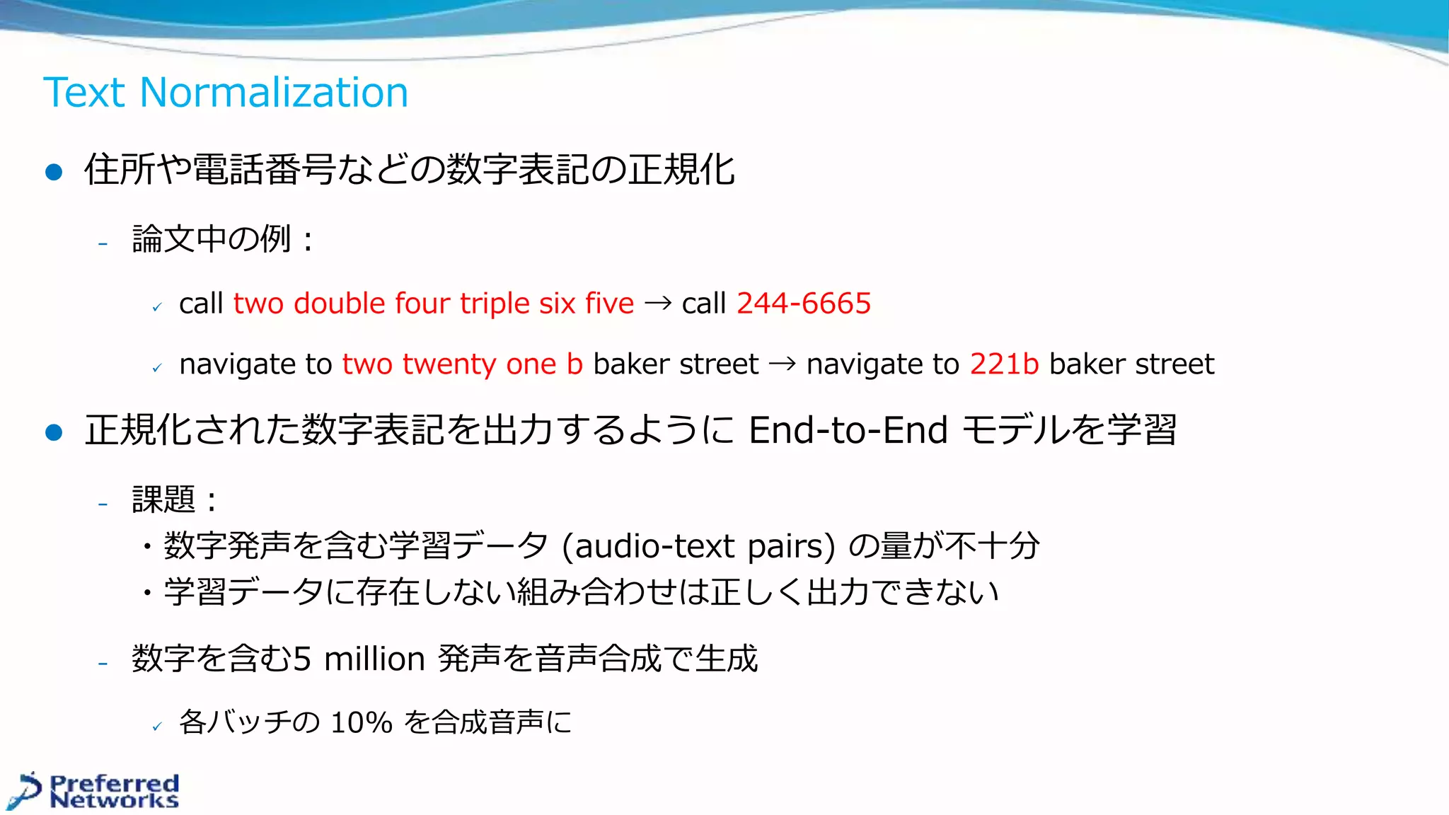 Text Normalization
 住所や電話番号などの数字表記の正規化
﹘ 論文中の例：
 call two double four triple six five → call 244-6665
 navigate to two twenty one b baker street → navigate to 221b baker street
 正規化された数字表記を出力するように End-to-End モデルを学習
﹘ 課題：
・数字発声を含む学習データ (audio-text pairs) の量が不十分
・学習データに存在しない組み合わせは正しく出力できない
﹘ 数字を含む5 million 発声を音声合成で生成
 各バッチの 10% を合成音声に
 