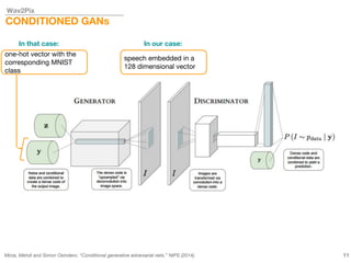 Wav2Pix
CONDITIONED GANs
Mirza, Mehdi and Simon Osindero. “Conditional generative adversarial nets.” NIPS (2014). 11
In that case: In our case:
one-hot vector with the
corresponding MNIST
class
speech embedded in a
128 dimensional vector
 