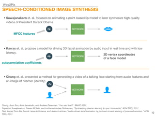 Wav2Pix
SPEECH-CONDITIONED IMAGE SYNTHESIS
• Chung et. al. presented a method for generating a video of a talking face starting from audio features and
an image of him/her (identity)
• Suwajanakorn et. al. focused on animating a point-based lip model to later synthesize high quality
videos of President Barack Obama
NETWORK
NETWORK
MFCC features
• Karras et. al. propose a model for driving 3D facial animation by audio input in real time and with low
latency.
NETWORK
autocorrelation coefficients
3D vertex coordinates
of a face model
Chung, Joon Son, Amir Jamaludin, and Andrew Zisserman. "You said that?." BMVC 2017.
Supasorn Suwajanakorn, Steven M Seitz, and Ira Kemelmacher-Shlizerman, “Synthesizing obama: learning lip sync from audio,” ACM TOG, 2017.
Tero Karras,Timo Aila,Samuli Laine,Antti Herva, and Jaakko Lehtinen,“Audio-driven facial animation by joint end-to-end learning of pose and emotion,” ACM
TOG, 2017.
12
 