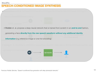 Wav2Pix
SPEECH-CONDITIONED IMAGE SYNTHESIS
• Chung et. al. presented a method for generating a video of a talking face starting from audio features and
an image of him/her (identity)
• Suwajanakorn et. al. focused on animating a point-based lip model to later synthesize high quality
videos of President Barack Obama
NETWORK
NETWORK
MFCC features
• Karras et. al. propose a model for driving 3D facial animation by audio input in real time and with low
latency.
NETWORK
autocorrelation coefficients
3D vertex coordinates
of a face model
• Roldán et. al. propose a deep neural network that is trained from scratch in an end-to-end fashion,
generating a face directly from the raw speech waveform without any additional identity
information (e.g reference image or one-hot encoding)
13
NETWORK
Francisco Roldán Sánchez, “Speech-conditioned face generation with deep adversarial networks”
 