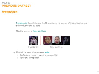 Wav2Pix
PREVIOUS DATASET
drawbacks
● Imbalanced dataset. Among the 62 youtubers, the amount of images/audios vary
between 2669 and 52 pairs
● Notable amount of false positives
true identity false positives
● Most of the speech frames were noisy
○ Background music in a post-process edition
○ Voice of a third person
17
 