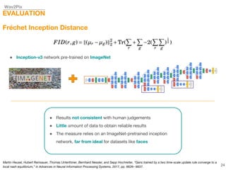Wav2Pix
EVALUATION
Fréchet Inception Distance
● Inception-v3 network pre-trained on ImageNet
● Results not consistent with human judgements
● Little amount of data to obtain reliable results
● The measure relies on an ImageNet-pretrained inception
network, far from ideal for datasets like faces
24
Martin Heusel, Hubert Ramsauer, Thomas Unterthiner, Bernhard Nessler, and Sepp Hochreiter, “Gans trained by a two time-scale update rule converge to a
local nash equilibrium,” in Advances in Neural Information Processing Systems, 2017, pp. 6626– 6637.
 