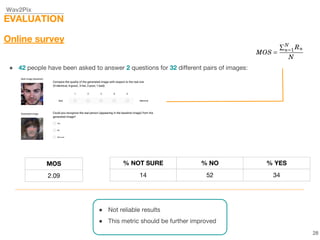 Wav2Pix
EVALUATION
Online survey
● 42 people have been asked to answer 2 questions for 32 different pairs of images:
● Not reliable results
● This metric should be further improved
28
MOS
2.09
% NOT SURE % NO % YES
14 52 34
 