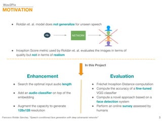 Wav2Pix
MOTIVATION
Francisco Roldán Sánchez, “Speech-conditioned face generation with deep adversarial networks”
● Roldán et. al. model does not generalize for unseen speech
● Inception Score metric used by Roldán et. al. evaluates the images in terms of
quality but not in terms of realism
NETWORK
In this Project
Enhancement Evaluation
● Search the optimal input audio length
● Add an audio classifier on top of the
embedding
● Augment the capacity to generate
128x128 resolution
● Fréchet Inception Distance computation
● Compute the accuracy of a fine-tuned
VGG classifier
● Compute a novel approach based on a
face detection system
● Perform an online survey assessed by
humans
3
 