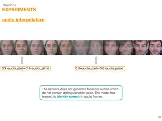 Wav2Pix
EXPERIMENTS
audio interpolation
0.9×audio_mely+0.1×audio_jaime 0.4×audio_mely+0.6×audio_jaime
The network does not generate faces for audios which
do not contain distinguishable voice. The model has
learned to identify speech in audio frames
36
 
