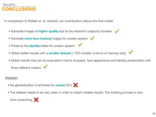 Wav2Pix
CONCLUSIONS
In comparison to Roldán et. al. network, our contributions allows the final model:
• Generate images of higher quality due to the network’s capacity increase
• Generate more face-looking images for unseen speech
• Preserve the identity better for unseen speech
• Obtain better results with a smaller dataset (~70% smaller in terms of memory size)
• Obtain results that can be evaluated in terms of quality, face appearance and identity preservation with
three different metrics
However,
• No generalization is achieved for unseen ID’s
• The dataset needs to be very clean in order to obtain notable results. The building process is very
time-consuming
39
 