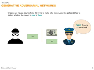 Wav2Pix
GENERATIVE ADVERSARIAL NETWORKS
8
Imagine we have a counterfeiter (G) trying to make fake money, and the police (D) has to
detect whether the money is true or fake.
100
100
FAKE! There’s
no watermark
Slide credit: Santi Pascual
 