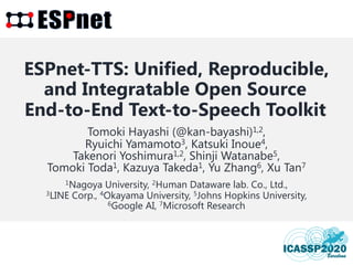 1
ESPnet-TTS: Unified, Reproducible,
and Integratable Open Source
End-to-End Text-to-Speech Toolkit
Tomoki Hayashi (@kan-bayashi)1,2,
Ryuichi Yamamoto3, Katsuki Inoue4,
Takenori Yoshimura1,2, Shinji Watanabe5,
Tomoki Toda1, Kazuya Takeda1, Yu Zhang6, Xu Tan7
1Nagoya University, 2Human Dataware lab. Co., Ltd.,
3LINE Corp., 4Okayama University, 5Johns Hopkins University,
6Google AI, 7Microsoft Research
 