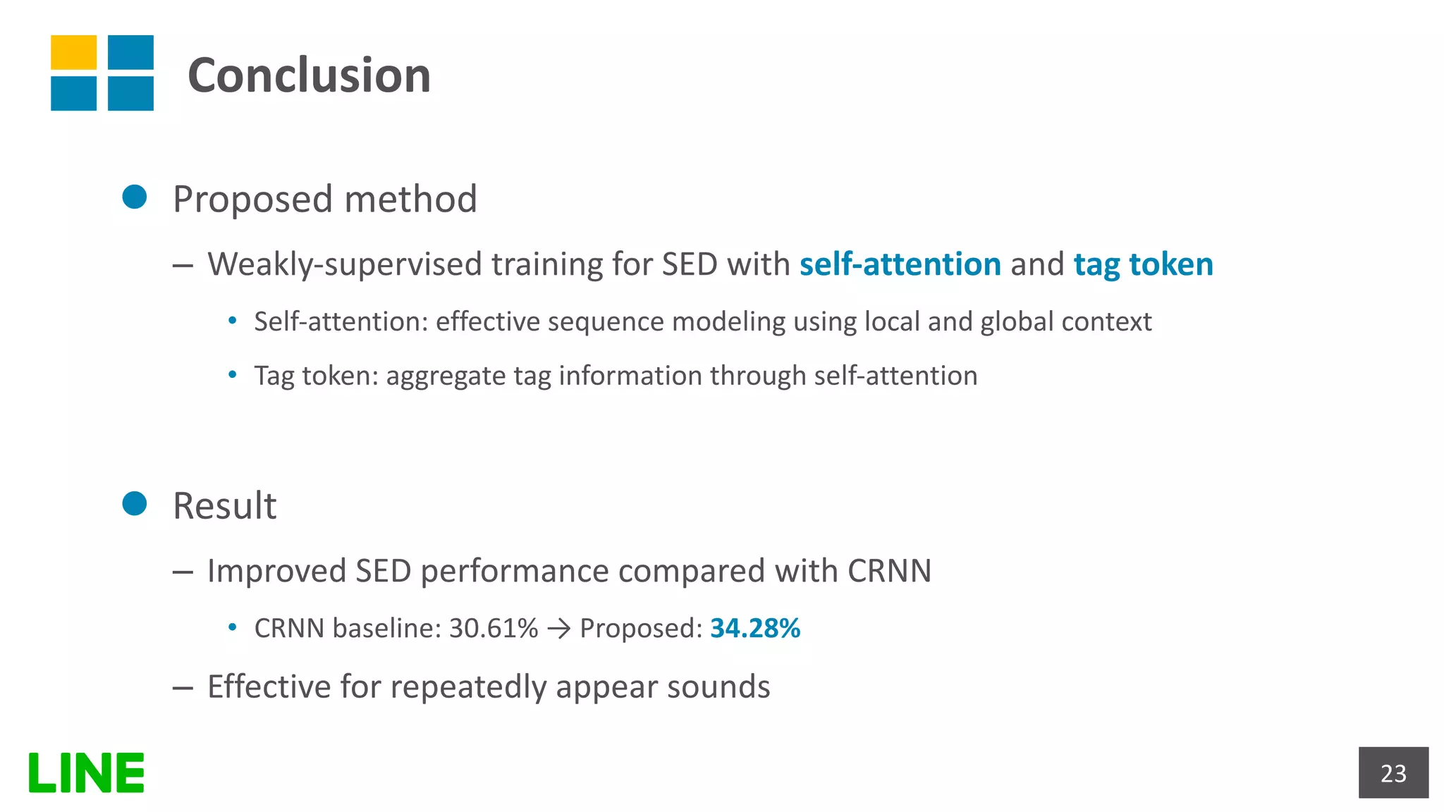 Conclusion
l Proposed method
– Weakly-supervised training for SED with self-attention and tag token
• Self-attention: effective sequence modeling using local and global context
• Tag token: aggregate tag information through self-attention
l Result
– Improved SED performance compared with CRNN
• CRNN baseline: 30.61% → Proposed: 34.28%
– Effective for repeatedly appear sounds
23
 