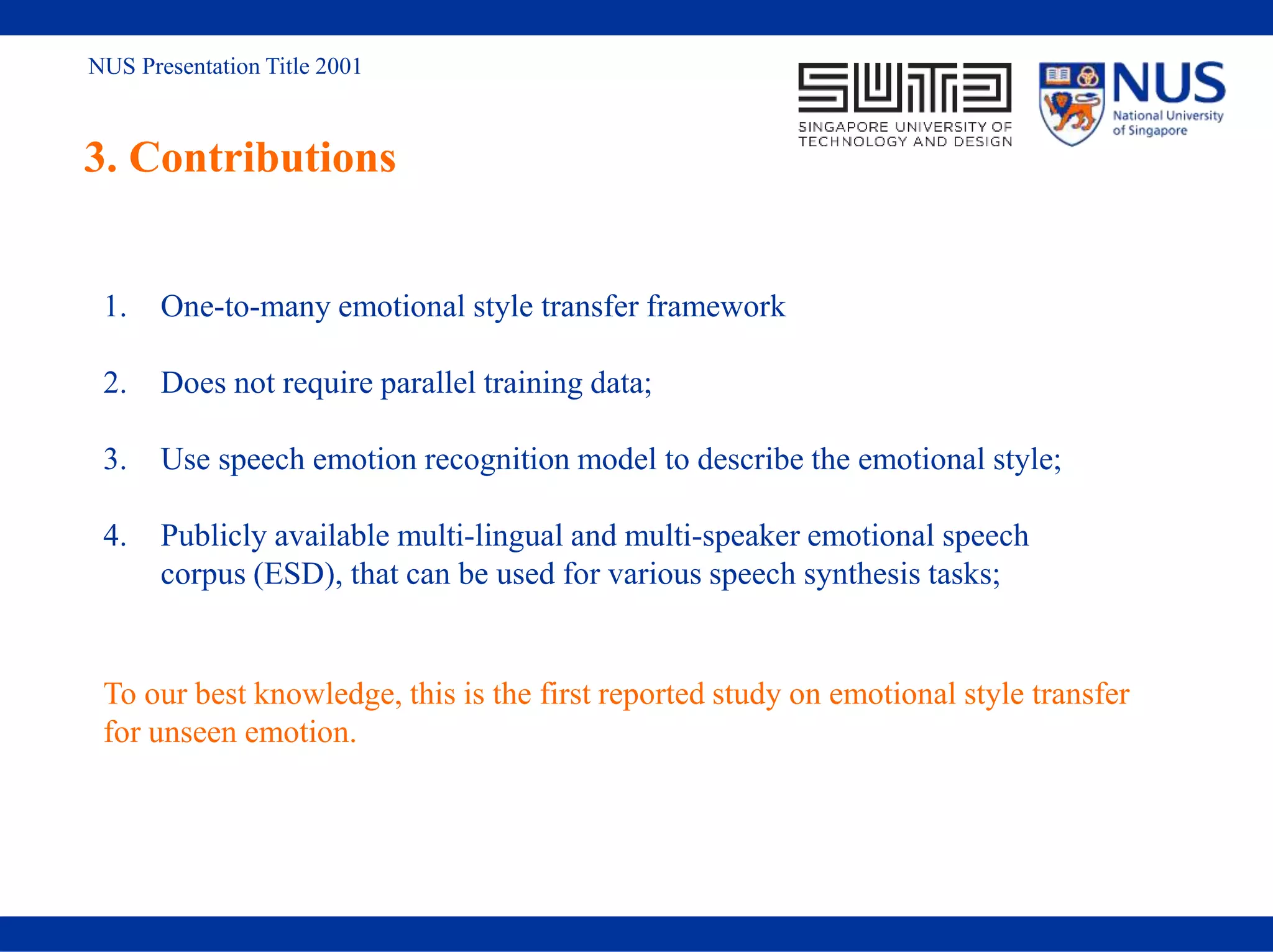 NUS Presentation Title 2001
3. Contributions
1. One-to-many emotional style transfer framework
2. Does not require parallel training data;
3. Use speech emotion recognition model to describe the emotional style;
4. Publicly available multi-lingual and multi-speaker emotional speech
corpus (ESD), that can be used for various speech synthesis tasks;
To our best knowledge, this is the first reported study on emotional style transfer
for unseen emotion.
 