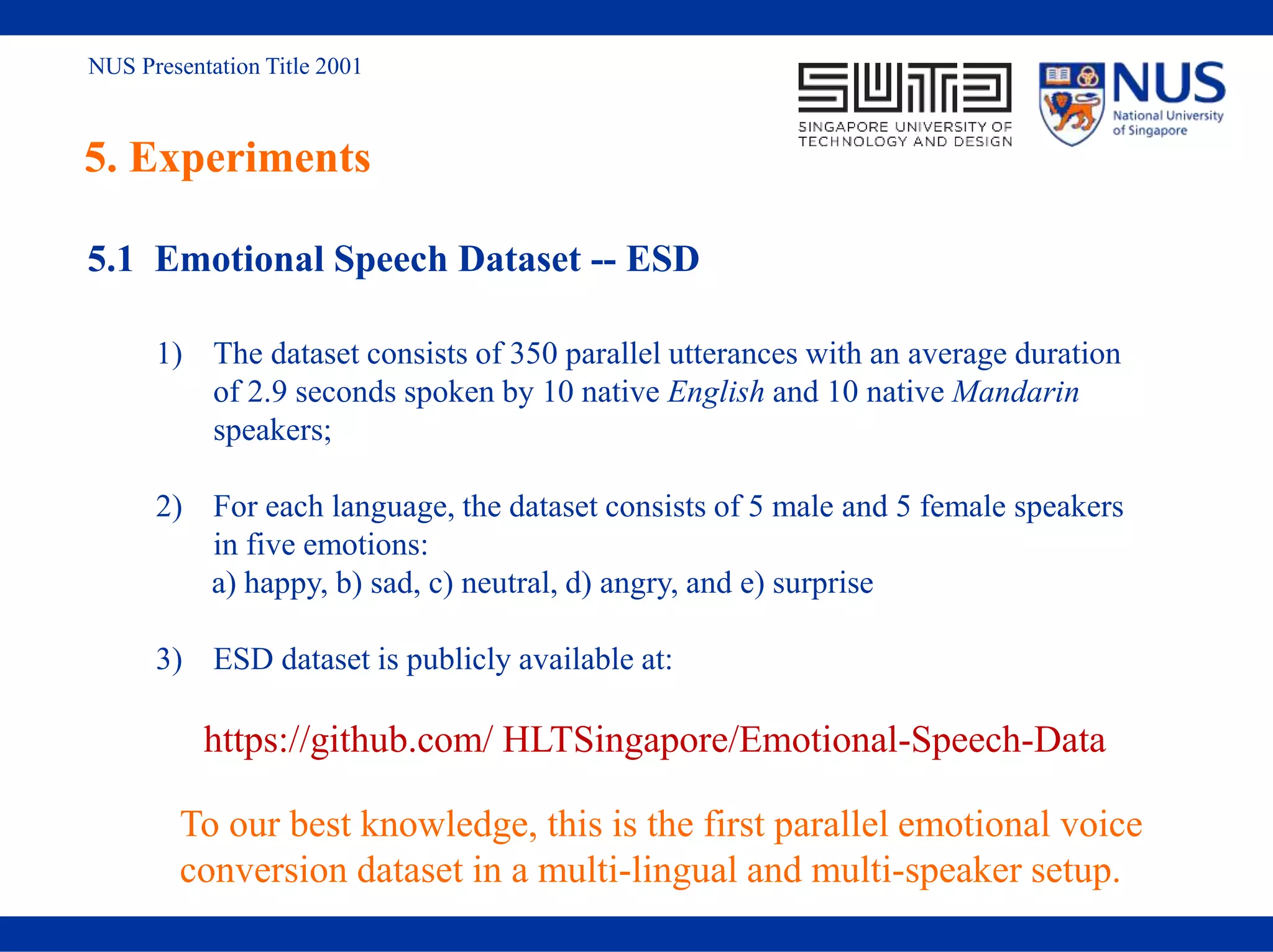 NUS Presentation Title 2001
5. Experiments
5.1 Emotional Speech Dataset -- ESD
1) The dataset consists of 350 parallel utterances with an average duration
of 2.9 seconds spoken by 10 native English and 10 native Mandarin
speakers;
2) For each language, the dataset consists of 5 male and 5 female speakers
in five emotions:
a) happy, b) sad, c) neutral, d) angry, and e) surprise
3) ESD dataset is publicly available at:
https://github.com/ HLTSingapore/Emotional-Speech-Data
To our best knowledge, this is the first parallel emotional voice
conversion dataset in a multi-lingual and multi-speaker setup.
 