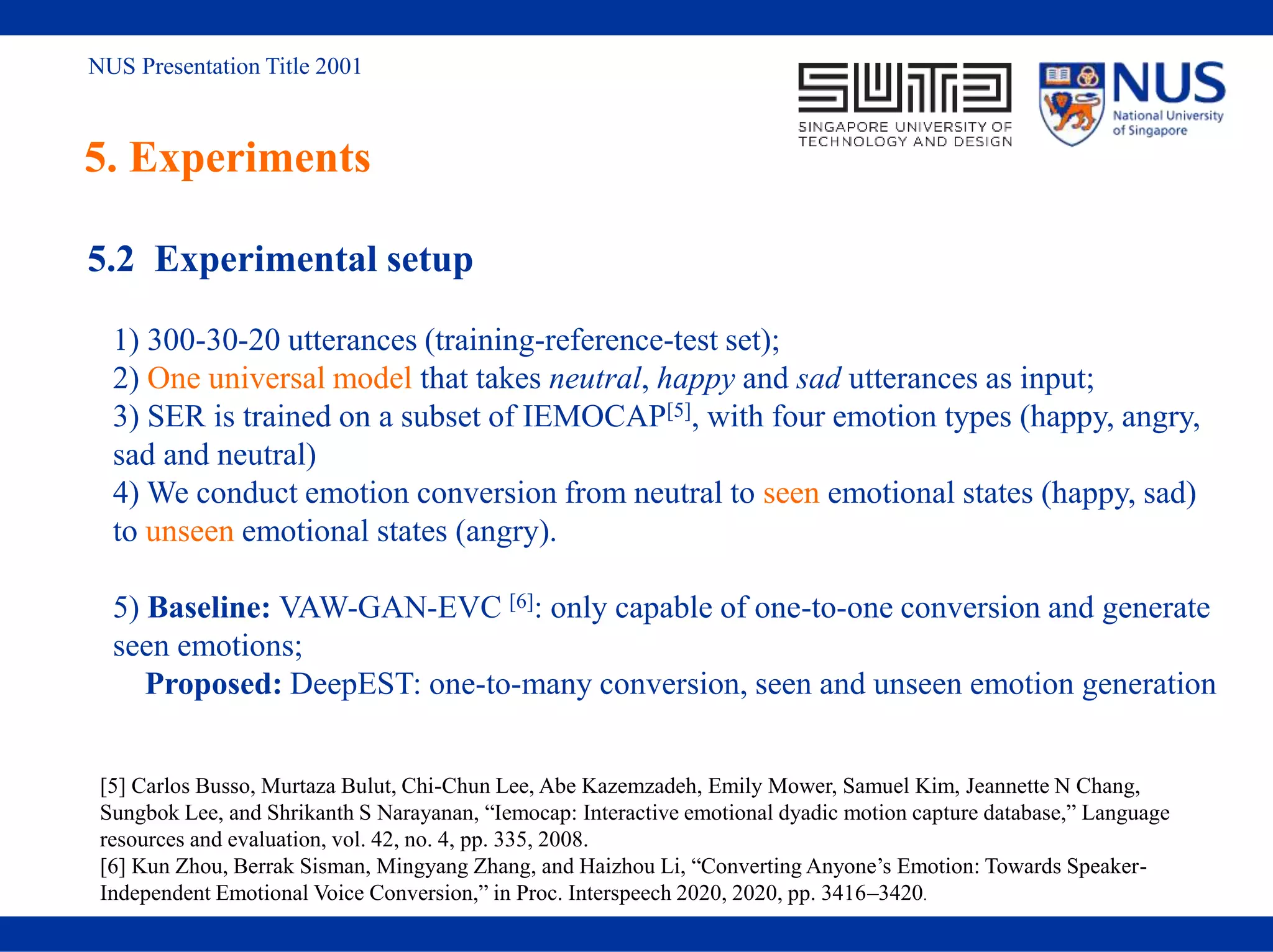 NUS Presentation Title 2001
5. Experiments
5.2 Experimental setup
1) 300-30-20 utterances (training-reference-test set);
2) One universal model that takes neutral, happy and sad utterances as input;
3) SER is trained on a subset of IEMOCAP[5], with four emotion types (happy, angry,
sad and neutral)
4) We conduct emotion conversion from neutral to seen emotional states (happy, sad)
to unseen emotional states (angry).
5) Baseline: VAW-GAN-EVC [6]: only capable of one-to-one conversion and generate
seen emotions;
Proposed: DeepEST: one-to-many conversion, seen and unseen emotion generation
[5] Carlos Busso, Murtaza Bulut, Chi-Chun Lee, Abe Kazemzadeh, Emily Mower, Samuel Kim, Jeannette N Chang,
Sungbok Lee, and Shrikanth S Narayanan, “Iemocap: Interactive emotional dyadic motion capture database,” Language
resources and evaluation, vol. 42, no. 4, pp. 335, 2008.
[6] Kun Zhou, Berrak Sisman, Mingyang Zhang, and Haizhou Li, “Converting Anyone’s Emotion: Towards Speaker-
Independent Emotional Voice Conversion,” in Proc. Interspeech 2020, 2020, pp. 3416–3420.
 