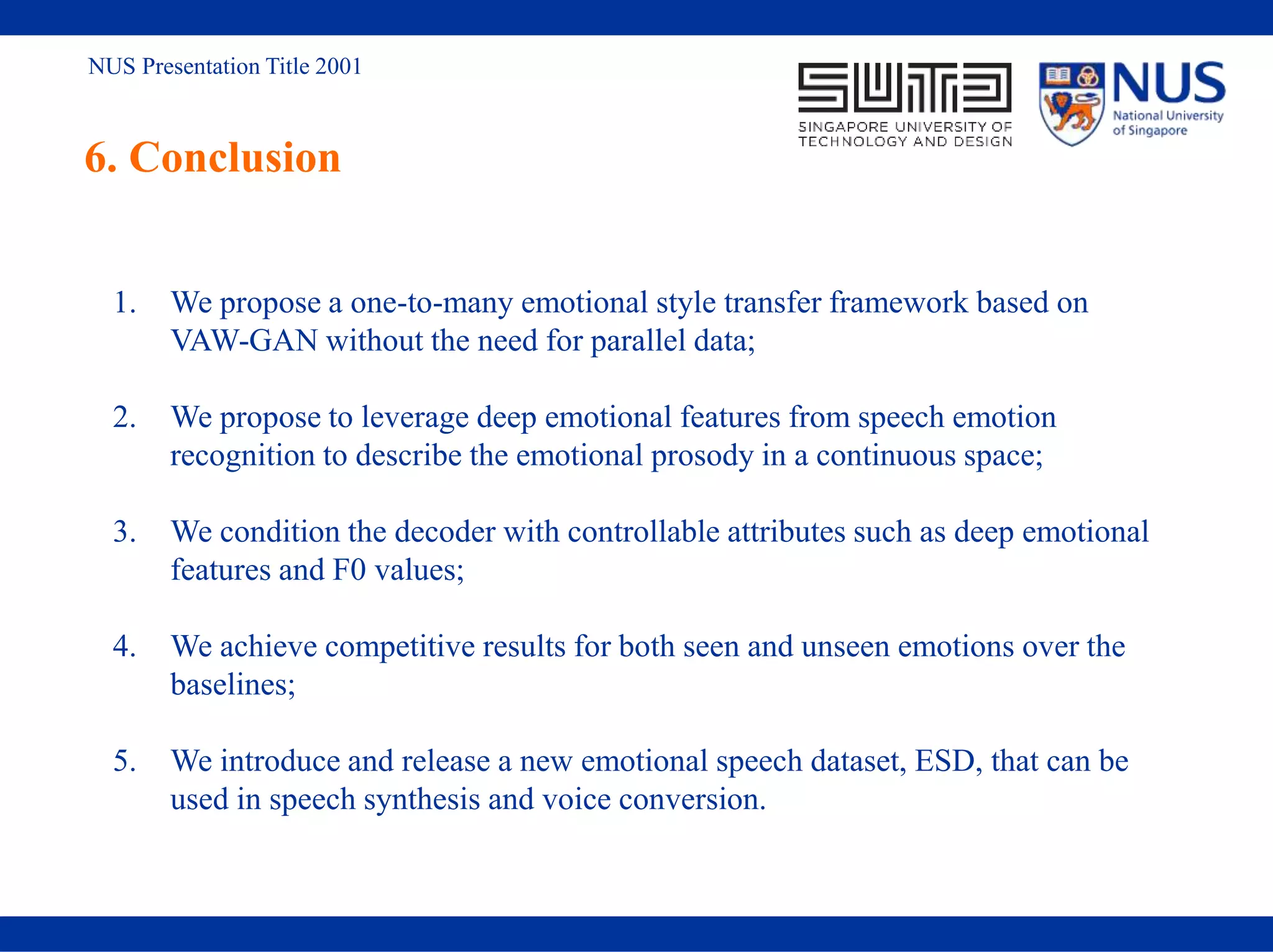 NUS Presentation Title 2001
6. Conclusion
1. We propose a one-to-many emotional style transfer framework based on
VAW-GAN without the need for parallel data;
2. We propose to leverage deep emotional features from speech emotion
recognition to describe the emotional prosody in a continuous space;
3. We condition the decoder with controllable attributes such as deep emotional
features and F0 values;
4. We achieve competitive results for both seen and unseen emotions over the
baselines;
5. We introduce and release a new emotional speech dataset, ESD, that can be
used in speech synthesis and voice conversion.
 