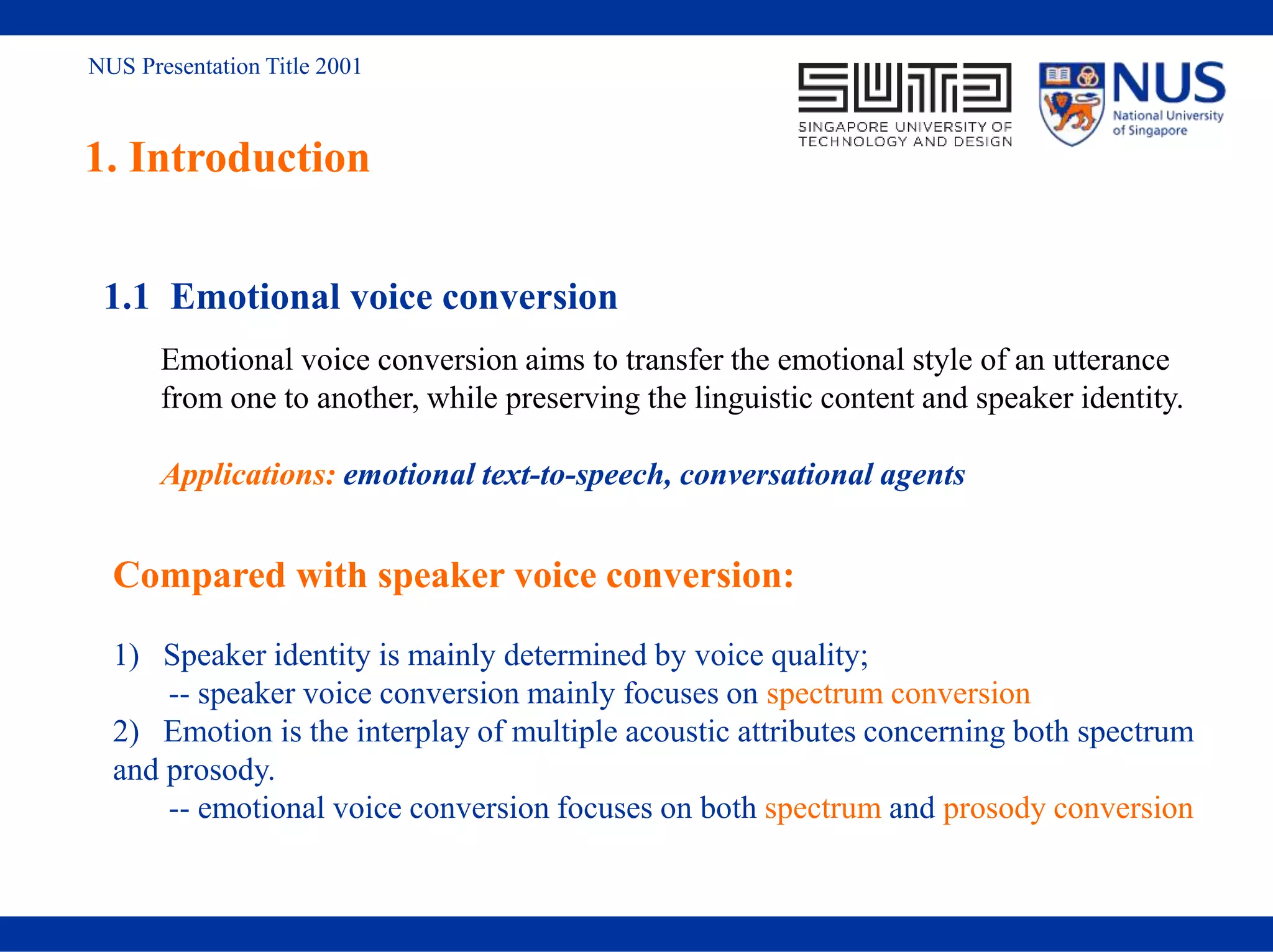 NUS Presentation Title 2001
1. Introduction
1.1 Emotional voice conversion
Emotional voice conversion aims to transfer the emotional style of an utterance
from one to another, while preserving the linguistic content and speaker identity.
Applications: emotional text-to-speech, conversational agents
Compared with speaker voice conversion:
1) Speaker identity is mainly determined by voice quality;
-- speaker voice conversion mainly focuses on spectrum conversion
2) Emotion is the interplay of multiple acoustic attributes concerning both spectrum
and prosody.
-- emotional voice conversion focuses on both spectrum and prosody conversion
 