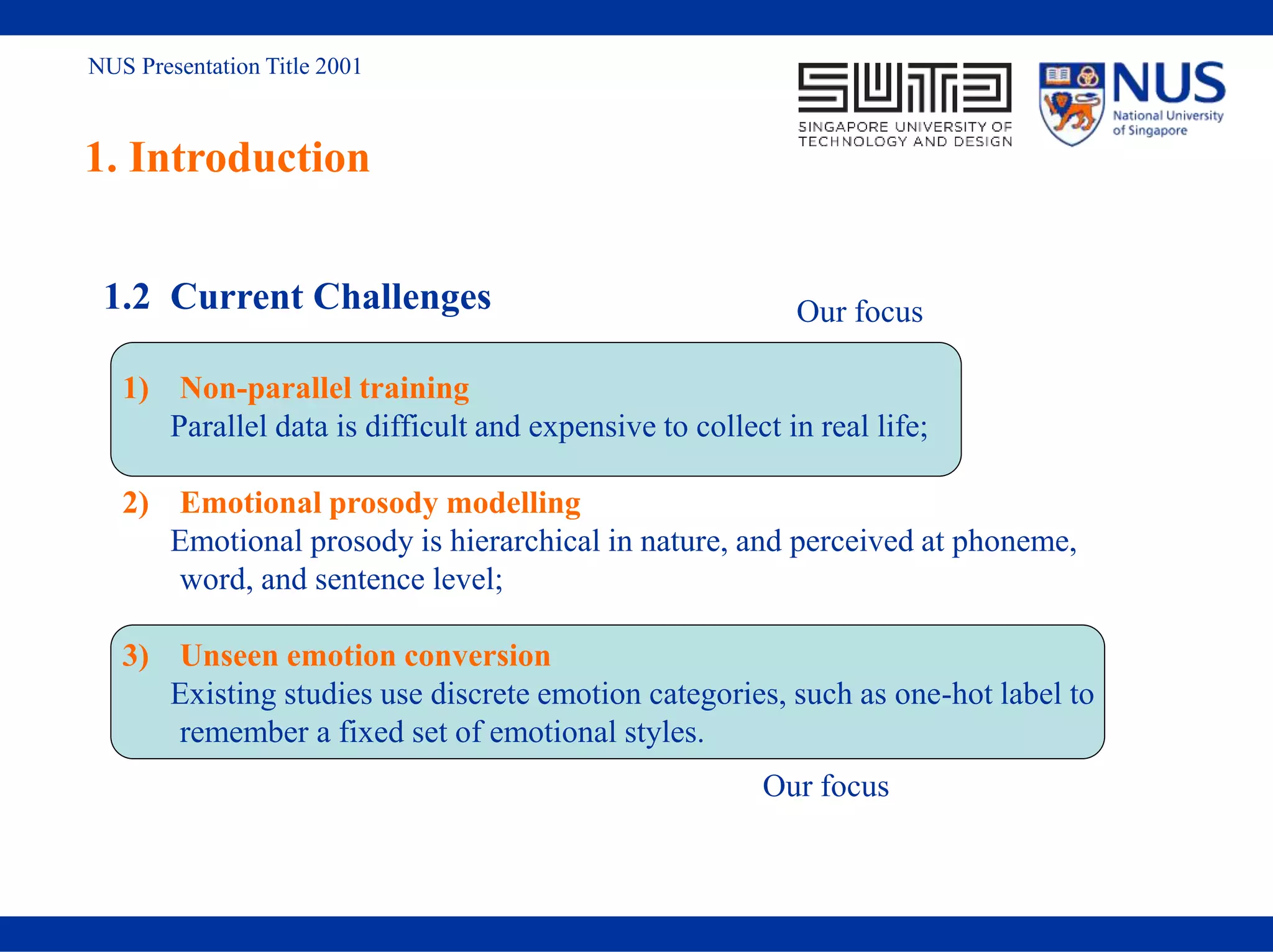 NUS Presentation Title 2001
1. Introduction
1.2 Current Challenges
1) Non-parallel training
Parallel data is difficult and expensive to collect in real life;
2) Emotional prosody modelling
Emotional prosody is hierarchical in nature, and perceived at phoneme,
word, and sentence level;
3) Unseen emotion conversion
Existing studies use discrete emotion categories, such as one-hot label to
remember a fixed set of emotional styles.
Our focus
Our focus
 