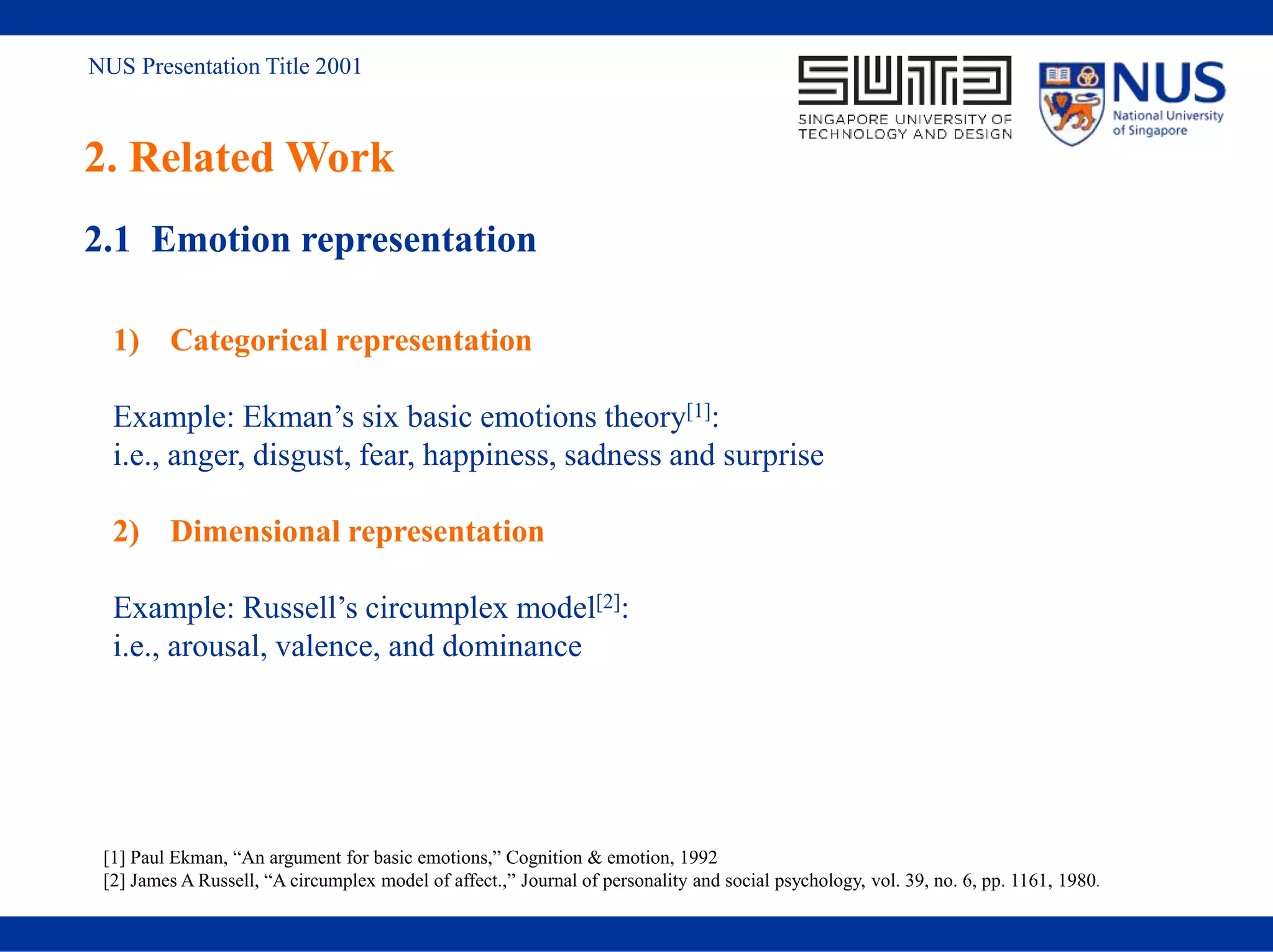 NUS Presentation Title 2001
2. Related Work
2.1 Emotion representation
1) Categorical representation
Example: Ekman’s six basic emotions theory[1]:
i.e., anger, disgust, fear, happiness, sadness and surprise
2) Dimensional representation
Example: Russell’s circumplex model[2]:
i.e., arousal, valence, and dominance
[1] Paul Ekman, “An argument for basic emotions,” Cognition & emotion, 1992
[2] James A Russell, “A circumplex model of affect.,” Journal of personality and social psychology, vol. 39, no. 6, pp. 1161, 1980.
 