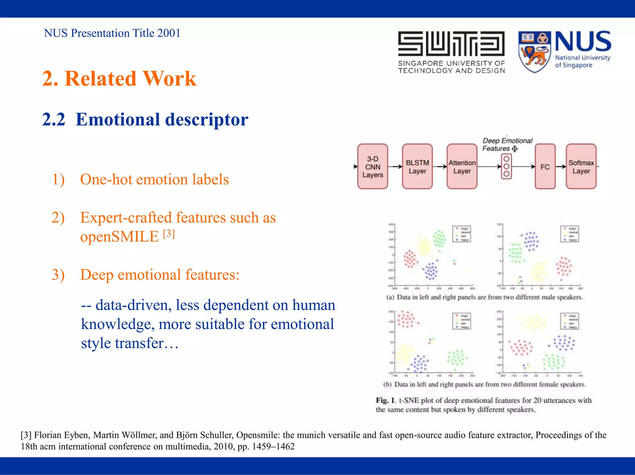 NUS Presentation Title 2001
2. Related Work
2.2 Emotional descriptor
1) One-hot emotion labels
2) Expert-crafted features such as
openSMILE [3]
3) Deep emotional features:
[3] Florian Eyben, Martin Wöllmer, and Björn Schuller, Opensmile: the munich versatile and fast open-source audio feature extractor, Proceedings of the
18th acm international conference on multimedia, 2010, pp. 1459–1462
-- data-driven, less dependent on human
knowledge, more suitable for emotional
style transfer…
 