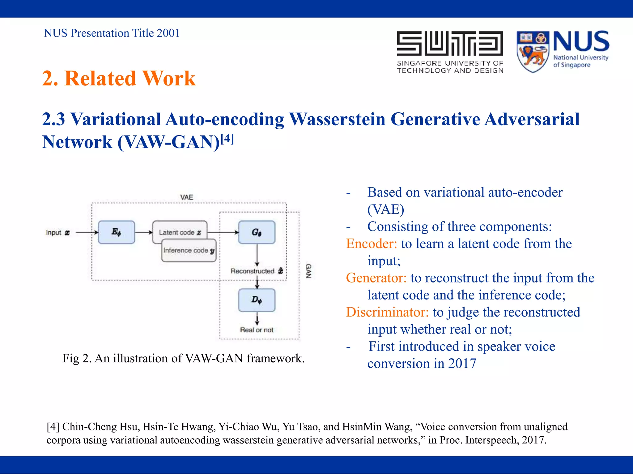 NUS Presentation Title 2001
2. Related Work
2.3 Variational Auto-encoding Wasserstein Generative Adversarial
Network (VAW-GAN)[4]
Fig 2. An illustration of VAW-GAN framework.
- Based on variational auto-encoder
(VAE)
- Consisting of three components:
Encoder: to learn a latent code from the
input;
Generator: to reconstruct the input from the
latent code and the inference code;
Discriminator: to judge the reconstructed
input whether real or not;
- First introduced in speaker voice
conversion in 2017
[4] Chin-Cheng Hsu, Hsin-Te Hwang, Yi-Chiao Wu, Yu Tsao, and HsinMin Wang, “Voice conversion from unaligned
corpora using variational autoencoding wasserstein generative adversarial networks,” in Proc. Interspeech, 2017.
 
