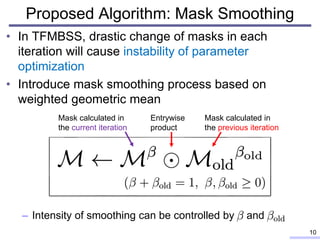 Proposed Algorithm: Mask Smoothing
10
• In TFMBSS, drastic change of masks in each
iteration will cause instability of parameter
optimization
• Introduce mask smoothing process based on
weighted geometric mean
– Intensity of smoothing can be controlled by and
Mask calculated in
the previous iteration
Mask calculated in
the current iteration
Entrywise
product
 