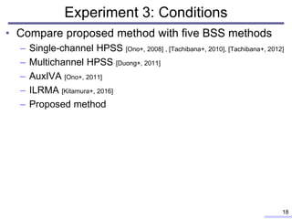 Experiment 3: Conditions
• Compare proposed method with five BSS methods
– Single-channel HPSS [Ono+, 2008] , [Tachibana+, 2010], [Tachibana+, 2012]
– Multichannel HPSS [Duong+, 2011]
– AuxIVA [Ono+, 2011]
– ILRMA [Kitamura+, 2016]
– Proposed method
18
 