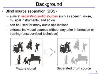 Background
• Blind source separation (BSS)
– aims at separating audio sources such as speech, noise,
musical instruments, and so on
– can be used for many audio applications
– extracts individual sources without any prior information or
training (unsupervised technique)
2
Mixture signal Separated drum source
 